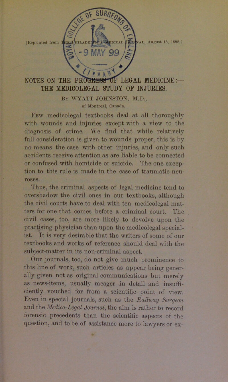 THE MEDICOLEGAL STUDY OF INJURIES. By WYATT JOHNSTON, M.D., of Montreal, Canada. Few medicolegal textbooks deal at all thoroughly with wounds and injuries except with a view to the diagnosis of crime. We find that while relatively full consideration is given to wounds proper, this is by no means the case with other injuries, and only such accidents receive attention as are liable to be connected or confused with homicide or suicide. The one excep- tion to this rule is made in the case of traumatic neu- roses. Thus, the criminal aspects of legal medicine tend to overshadow the civil ones in our textbooks, although the civil courts have to deal with ten medicolegal mat- ters for one that comes before a criminal court. The civil cases, too, are more likely to devolve upon the practising physician than upon the medicolegal special- ist. It is very desirable that the writers of some of our textbooks and works of reference should deal with the subject-matter in its non-criminal aspect. Our journals, too, do not give much prominence to this line of work, such articles as appear being gener- ally given not as original communications but merely as news-items, usually meager in detail and insuffi- ciently vouched for from a scientific point of view. Even in special journals, such as the Railway Surgeon and the Medico-Legal Journal, the aim is rather to record forensic precedents than the scientific aspects of the question, and to be of assistance more to lawyers or ex-