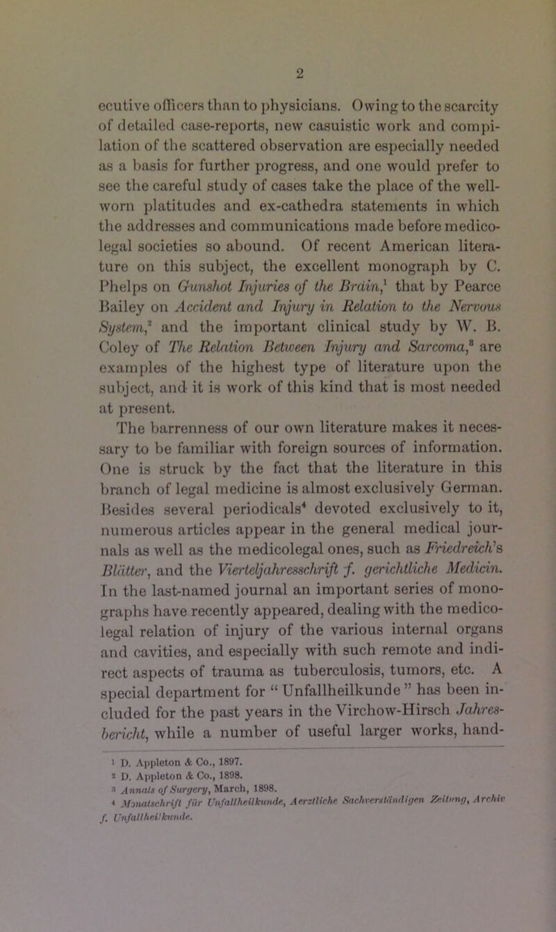 ecutive oflicera than to physicians. Owing to the scarcity of detailed case-reports, new casuistic work and comi)i- lation of the scattered observation are especially needed as a basis for further progress, and one would prefer to see the careful study of cases take the place of the well- worn platitudes and ex-cathedra statements in which the addresses and communications made before medico- legal societies so abound. Of recent American litera- ture on this subject, the excellent monograph by C. Phelps on Gumhoi Injuries of the Brainj that by Pearce Bailey on Accident and Injury in Relation to the Nervoux System* and the important clinical study by W. B. Coley of The Relation Between Injury and Sarcoma,^ are examples of the highest type of literature uj>on the sultject, and it is work of this kind that is most needed at present. The barrenness of our own literature makes it neces- sary to be familiar with foreign sources of information. One is struck by the fact that the literature in this branch of legal medicine is almost exclusively German. Besides several periodicals^ devoted exclusively to it, numerous articles appear in the general medical jour- nals as well as the medicolegal ones, such as Friedreich''?, Bldttet', and the Vierteljahresschrift f. gerichtliche Medicin. In the last-named journal an important series of mono- graphs have recently appeared, dealing with the medico- legal relation of injury of the various internal organs and cavities, and especially with such remote and indi- rect aspects of trauma as tuberculosis, tumors, etc. A special department for “ Unfallheilkunde ” has been in- cluded for the past years in the Virchow-Hirsch Jahres- hericht, while a number of useful larger works, hand- 1 D. -\ppleton & Co., 1897. > L). Appleton & Co., 1898. » Annnts of Surgery, March, 1898. * .UomUschrifl fur Unfatlheilhimle, Aerztlirhe SachversI,'indigen Zeilnng, Archiv f. UnfaUheUknnde.