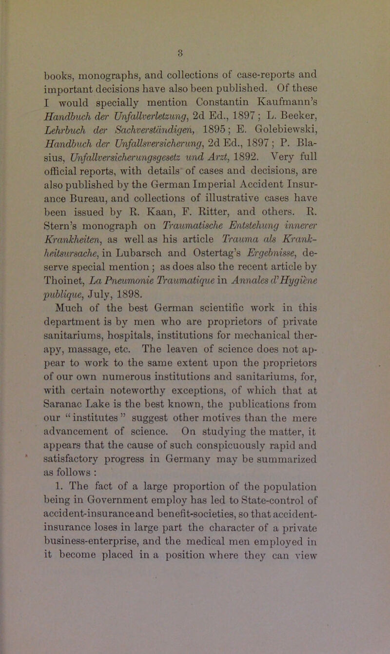 books, monographs, and collections of case-reports and important decisions have also been published. Of these I would specially mention Constantin Kaufmann’s Handbuch der Unfallverlelzung, 2d Ed., 1897 ; L. Beeker, Lehrbuch der Sachverstdndigeri, 1896; E. Golebiewski, Handbuch der Unfallsvereicherung, 2d Ed., 1897 ; P. Bla- sius, Unfcdlversicherungsgesetz tind Arzt, 1892. Very full official reports, with details of cases and decisions, are also published by the German Imperial Accident Insur- ance Bureau, and collections of illustrative cases have been issued by R. Kaan, F. Ritter, and others. R. Stern’s monograph on Traumatische Entstehicng innerer Krankheiten, as well as his article Trauma als Krank- heilaursctche, in Lubarsch and Ostertag’s Ergebnisse, de- serve special mention ; as does also the recent article by Thoinet, La Pneumonie Traumatique in Annales d^Hygiene publique, July, 1898. Much of the best German scientific work in this department is by men who are proprietors of private sanitariums, hospitals, institutions for mechanical ther- apy, massage, etc. The leaven of science does not ap- pear to work to the same extent upon the j)roprietors of our own numerous institutions and sanitariums, for, with certain noteworthy exceptions, of which that at Saranac Lake is the best known, the publications from our “ institutes ” suggest other motives than the mere advancement of science. On studying the matter, it appears that the cause of such conspicuously rapid and * satisfactory progress in Germany may be summarized as follows : 1. The fact of a large proportion of the population being in Government employ has led to State-control of accident-insurance and benefit-societies, so that accident- insurance loses in large part the character of a private business-enterprise, and the medical men employed in it become placed in a ]>osition where they can view