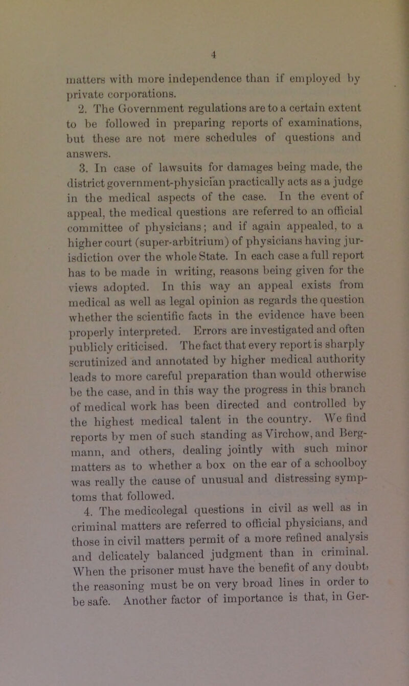 matters with more indej)endence than if employed hy private corporations. 2. The (iovernment regulations are to a certain extent to he followed in preparing reports of examinations, but these are not mere schedules of questions and answers. 3. In case of lawsuits for damages being made, the district government-physician practically acts as a judge in the medical aspects of the case. In the event of appeal, the medical questions are referred to an official committee of physicians; and if again apj)ealed, to a higher court (sui)er-arbitrium) of physicians having jur- isdiction over the whole State. In each case a full report has to be made in writing, reasons being given for the views adopted. In this way an appeal exists from medical as well as legal opinion as regards the question whether the scientific facts in the evidence have been properly interpreted. Errors are investigated and often publicly criticised. The fact that every report is sharply scrutinized and annotated by higher medical authority leads to more careful jireparation than would otherwise be the case, and in this way the progress in this branch of medical work has been directed and controlled by the highest medical talent in the country. We find reports by men of such standing as Virchow, and Berg- mann, and others, dealing jointly with such minor matters as to whether a box on the ear of a schoolboy was really the cause of unusual and distressing symj)- toms that followed. 4. The medicolegal questions in civil as well as in criminal matters are referred to official physicians, and those in civil matters permit of a more refined analysis and delicately balanced judgment than in criminal. When the prisoner must have the benefit of any doubb the reasoning must be on very broad lines in order to be safe. Another factor of importance is that, in &er-