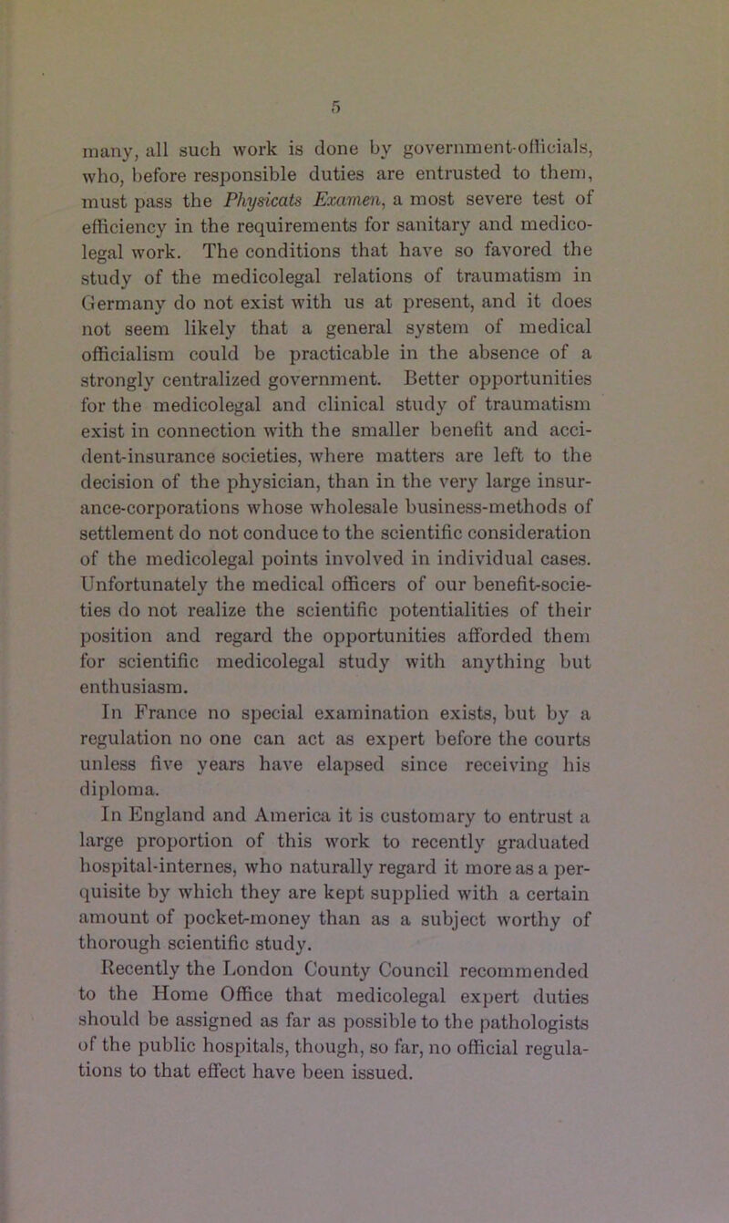 many, all such work is done by government-ollicials, who, before responsible duties are entrusted to them, must pass the Physicals Exavien, a most severe test of efficiency in the requirements for sanitary and medico- legal work. The conditions that have so favored the study of the medicolegal relations of traumatism in Germany do not exist with us at present, and it does not seem likely that a general system of medical officialism could be practicable in the absence of a strongly centralized government. Better opportunities for the medicolegal and clinical study of traumatism exist in connection with the smaller benefit and acci- dent-insurance societies, where matters are left to the decision of the physician, than in the very large insur- ance-corporations whose wholesale busine.ss-methods of settlement do not conduce to the scientific consideration of the medicolegal points involved in individual cases. Unfortunately the medical officers of our benefit-socie- ties do not realize the scientific potentialities of their position and regard the opportunities afforded them for scientific medicolegal study with anything but enthusiasm. In France no special examination exists, but by a regulation no one can act as expert before the courts unless five years have elapsed since receiving his diploma. In England and America it is customary to entrust a large proportion of this work to recently graduated hospital-internes, who naturally regard it more as a per- quisite by which they are kept supplied with a certain amount of pocket-money than as a subject worthy of thorough scientific study. Recently the London County Council recommended to the Home Office that medicolegal expert duties shoidd be assigned as far as possible to the pathologists of the public hospitals, though, so far, no official regula- tions to that effect have been issued.