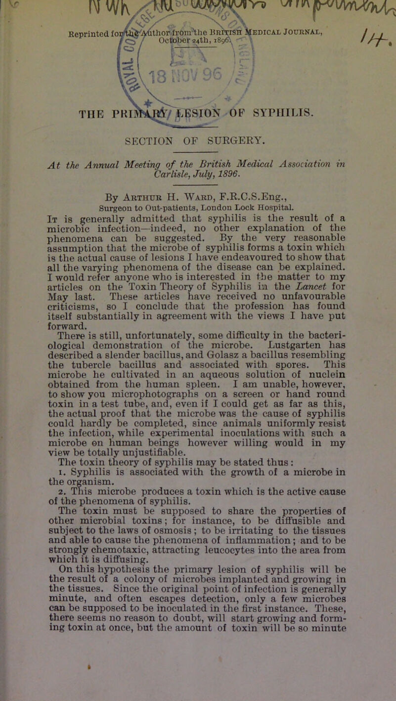 IM WK Reprinted ioi ^ 'thop^from^lie BniTiSli IJedical Journal, October 04th, 189K • - f r ^ V \ THE PRIJK^/^^ESION OF SYPIIILTS. SECTION OF SURGERY. At the Annual Meeting of the British Medical Association in Carlisle, July, 1896. By Arthur H. Ward, F.R.C.S.Eng., Surgeon to Out-patients, London Lock Hospital. It is generally admitted that syphilis is the result of a microbic infection—indeed, no other explanation of the phenomena can be suggested. By the very reasonable assumption that the microbe of syphilis forms a toxin which is the actual cause of lesions I have endeavoured to show that all the varying phenomena of the disease can be explained. I would refer anyone who is interested in the matter to my articles on the Toxin Theory of Syphilis in the Lancet for May last. These articles have received no unfavourable criticisms, so I conclude that the profession has found itself substantially in agreement with the views I have put forward. There is still, unfortunately, some difliculty in the bacteri- ological demonstration of the microbe. Lustgarten has described a slender bacillus, and Golasz a bacillus resembling the tubercle bacillus and associated with spores. This microbe he cultivated in an aqueous solution of nuclein obtained from the human spleen. I am unable, however, to show you microphotographs on a screen or hand round toxin in a test tube, and, even if I could get as far as this, the actual proof that the microbe was the cause of syphilis could hardV be completed, since animals uniformly resist the infection, while experimental inoculations with such a microbe on human beings however willing would in my view be totally unjustifiable. The toxin theory of syphilis may be stated thus: 1. Syphilis is associated with the growth of a microbe in the organism. 2. This microbe produces a toxin which is the active cause of the phenomena of syphilis. The toxin must be supposed to share the properties of other microbial toxins; for instance, to be diffusible and subject to the laws of osmosis; to be irritating to the tissues and able to cause the phenomena of infiammation; and to be strongly chemotaxic, attracting leucocytes into the area from which it is diffusing. On this hypothesis the primary lesion of syphilis will be the result of a colony of microbes implanted and growing in the tissues. Since the original point of infection is generally minute, and often escapes detection, only a few microbes can be supposed to be inoculated in the first instance. These, there seems no reason to doubt, will start growing and form- ing toxin at once, but the amount of toxin will be so minute