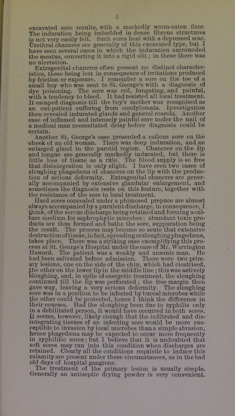 excavated sore results, with a markedly worm-eaten lloor. The induration being imbedded in dense fibrous structures ^ not very easily felt. Such sores heal with a depressed scar. Urethral chancres are generally of this excavated type, but I have seen several cases in which the induration surrounded the meatus, converting it into a rigid slit; in these there was no ulceration. Extragenital chancres often present no distinct character- istics, these being lost in consequence of in-itations produced by friction or exposure. I remember a sore on the toe of a small boy who was sent to St. George’s with a diagnosis of dye poisoning. The sore was red, fungating, and painful, with a tendency to bleed. It had resisted all local treatment. It escaped diagnosis till the boy’s mother was recognised as an out-patient suffering from condylomata. Investigation then revealed indurated glands and general roseola. Another case of inflamed and intensely painful sore under the nail of a medical man necessitated delay before diagnosis could be certain. ■ Another St. George’s case presented a callous sore on the cheek of an old woman. There was deep induration, and an enlarged gland in the parotid region. Chancres on the lip and tongue are generally markedly indurated, but there is little loss of tissue as a rule. The blood supply is so free that disintegration is only slight. I have seen two cases of sloughing phagedsena of chancres on the lip with the produc- tion of serious deformity. Extragenital chancres are gener- ally accompanied by extensive glandular enlargement, and sometimes the diagnosis rests on this feature, together with the resistance of the sore to local treatment. Hard sores concealed under a phimosed prepuce are almost always accompanied by a purulent discharge, in consequence, I tliink, of the serous discharge being retained and forming a cul- ture medium for saphrophytic microbes ; abundant toxic pro- ducts are thus formed and bathe the sore, suppuration being the result. The process may become so acute that extensive destruction of tissue, in fact, spreading or sloughing phagedsena, takes place. There was a striking case exemplifying this pro- cess at >St. George’s Hospital under the care of Mr. Warrington Haward. The patient was a weakly and anaemic man. He had been salivated before admission. There were two prim- aiy lesions, one on the side of the chin, which had cicatrised, the other on the lower lip in the middle line ; this was actively sloughing, and, in spite of energetic treatment, the sloughing continued till the lip was perforated ; the free margin then gave wayj leaving a very serious deformity. The sloughing sore was in a position to be infected by buccal microbes while the other could be protected, hence I think the difference in (heir courses. Had the sloughing been due to syphilis only in a debilitated person, it would have occurred in both sores. It seems, however, likely enough that the infiltrated and dis- integrating tissues of an infecting sore would be more sus- ceptible to invasion by local microbes than a simple abrasion, hence phagedsena may be expected to occur more frequently in syphilitic sores; but I believe that it is undoubted that soft sores may run into this condition when discharges are retained. Clearly all the conditions requisite to induce this calamity are present under these circumstances, as in the bad old days of hospital gangrene. The treatment of the primary lesion is usually simple. Generally an antiseptic drying powder is very convenient.