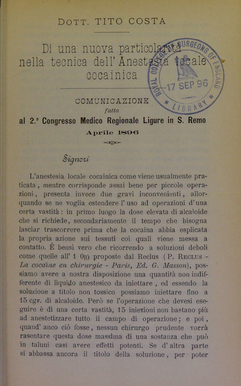 Di una nuova partico nella tecnica deH’Anest cocainica COMUNICAZIONE fatta al 2.“ Congresso Medico Regionale Ligure in S. Remo Aprile Si^nczi L’anestesia locale cocainica come viene usualmente pra- ticata , mentre corrisponde assai bene per piccole opera- zioni , presenta invece due gravi inconvenienti, allor- quando se ne voglia estendere 1’uso ad operazioni d’una certa vastità : in primo luogo la dose elevata di alcaloide che si richiede, secondariamente il tempo che bisogna lasciar trascorrere prima che la cocaina abbia esplicata la propria azione sui tessuti coi quali viene messa a contatto. E bensì vero che ricorrendo a soluzioni deboli come quelle all’ 1 0[0 proposte dal Reclus ( P. Reclus - La cocaine en chirurgie - Paris, Ed. G. Musson), pos- siamo avere a nostra disposizione una quantità non indif- ferente di liquido anestesico da iniettare , ed essendo la soluzione a titolo non tossico possiamo iniettare fino a 15 cgr. di alcaloide. Però se l’operazione che devesi ese- guire è di una certa vastità, 15 iniezioni non bastano più ad anestetizzare tutto il campo di operazione ; e poi , quand’ anco ciò fosse, nessun chirurgo prudente vorrà rasentare questa dose massima di una sostanza che può in taluni casi avere effetti potenti. Se d’altra parte si abbassa ancora il titolo della soluzione, per ' poter