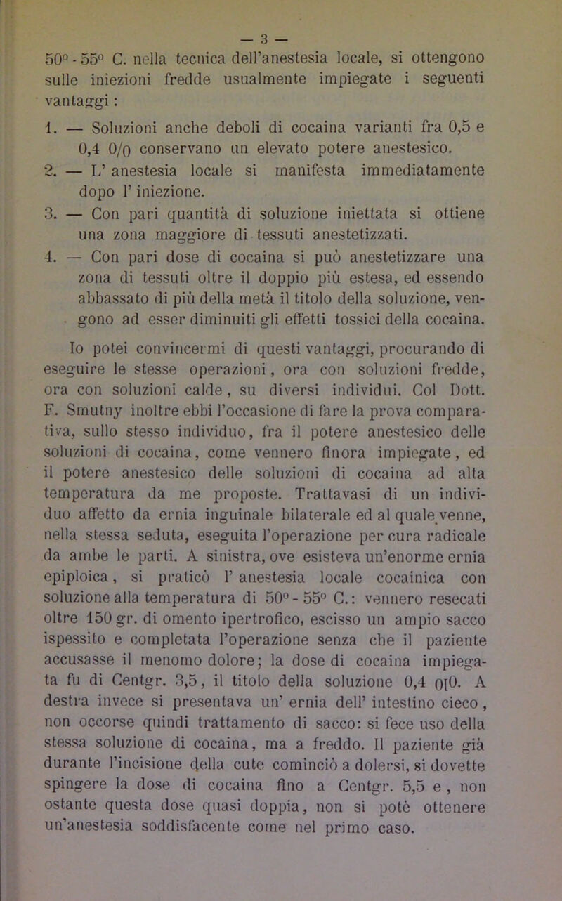 — 3 — 50° - 55° C, nella tecnica dell’anestesia locale, si ottengono sulle iniezioni fredde usualmente impiegate i seguenti • vantaggi : 1. — Soluzioni anche deboli di cocaina varianti fra 0,5 e 0,4 O/o conservano un elevato potere anestesico. 2. — L’ anestesia locale si manifesta immediatamente dopo r iniezione. 3. — Con pari quantità di soluzione iniettata si ottiene una zona maggiore di tessuti anestetizzati. 4. — Con pari dose di cocaina si può anestetizzare una zona di tessuti oltre il doppio più estesa, ed essendo abbassato di più della metà il titolo della soluzione, ven- gono ad esser diminuiti gli effetti tossici della cocaina. Io potei convincermi di questi vantaggi, procurando di eseguire le stesse operazioni, ora con soluzioni fredde, ora con soluzioni calde, su diversi individui. Col Dott. F. Smutny inoltre ebbi l’occasione di fare la prova compara- tiva, sullo stesso individuo, fra il potere anestesico delle soluzioni di cocaina, come vennero finora impiegate, ed il potere anestesico delle soluzioni di cocaina ad alta temperatura da me proposte. Trattavasi di un indivi- duo affetto da ernia inguinale bilaterale ed al quale_venne, nella stessa seduta, eseguita l’operazione per cura radicale da ambe le parti. A sinistra, ove esisteva un’enorme ernia epiploica, si praticò 1’ anestesia locale cocainica con soluzione alla temperatura di 50° - 55° C. : vennero resecati oltre 150 gr. di omento ipertrofico, escisso un ampio sacco ispessito e completata l’operazione senza che il paziente accusasse il menomo dolore; la dose di cocaina impiega- ta fu di Gentgr. 3,5, il titolo della soluzione 0,4 oiO. A destra invece si presentava un’ ernia dell’ intestino cieco, non occorse quindi trattamento di sacco; si fece uso della stessa soluzione di cocaina, ma a freddo. Il paziente già durante l’incisione della cute cominciò a dolersi, si dovette spingere la dose di cocaina fino a Gentgr. 5,5 e , non ostante questa dose quasi doppia, non si potè ottenere un’anestesia soddisfacente come nel primo caso.