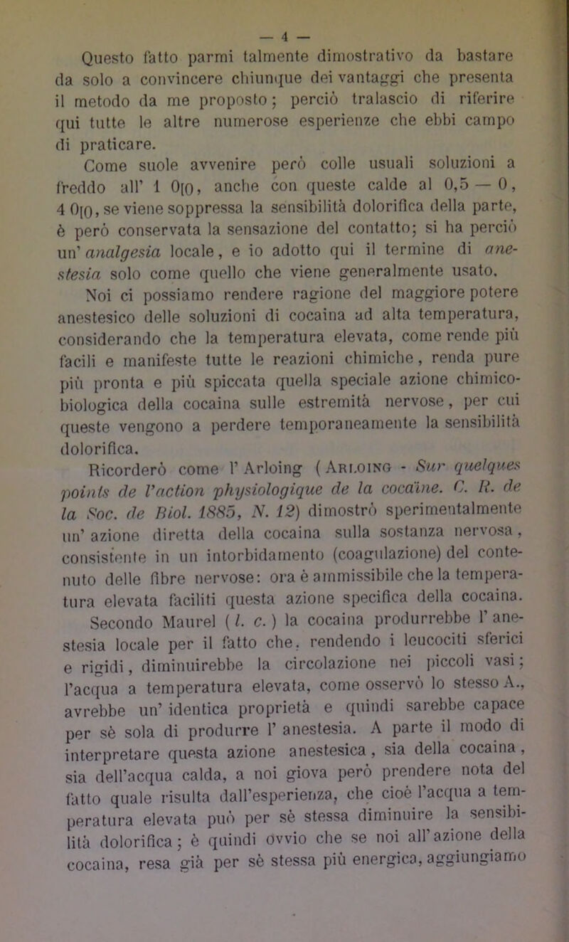 Questo latto parmi talmente dimostrativo da bastare da solo a convincere chiun(iue dei vantaj,^g-i che presenta il metodo da me proposto ; perciò tralascio di riferire qui tutte le altre numerose esperienze che ebbi campo di praticare. Come suole avvenire però colle usuali soluzioni a freddo all’ 1 0[o, anche con queste calde al 0,5 — 0, 4 0(0, se viene soppressa la sensibilità dolorifica della parte, è però conservata la sensazione del contatto; si ha perciò \m'analgesia locale, e io adotto qui il termine di ane- stesia solo come quello che viene generalmente usato. Noi ci possiamo rendere ragione del maggiore potere anestesico delle soluzioni di cocaina ad alta temperatura, considerando che la temperatura elevata, come rende più facili e manifeste tutte le reazioni chimiche, renda pure più pronta e più spiccata quella speciale azione chimico- biologica della cocaina sulle estremità nervose, per cui queste vengono a perdere temporaneamente la sensibilità dolorifica. Ricorderò come 1’Arloing (Ari.oing - Sur queìques poinls de Vaction phijsiologique de la cocaine. C. R. de la Soc. de Biol. iS85, N. 12) dimostrò sperimentalmente un’ azione diretta della cocaina sulla sostanza nervosa, consistente in un intorbidamento (coagulazione) del conte- nuto delle fibre nervose: ora è ammissibile che la tempera- tura elevata faciliti questa azione specifica della cocaina. Secondo Maurel (1. c.) la cocaina produrrebbe l’ane- stesia locale per il fatto che, rendendo i leucociti sferici e rigidi, diminuirebbe la circolazione nei jnccoli vasi; rac({ua a temperatura elevata, come osservò lo stesso A., avrebbe un’ identica proprietà e quindi sarebbe capace per sè sola di produrre 1’ anestesia. A parte il modo di interpretare questa azione anestesica, sia della cocaina, sia dell’acqua calda, a noi giova però prendere nota del fatto quale risulta dall’esperienza, che cioè l’acqua a tem- peratura elevata può per sè stessa diminuire la sensibi- lità dolorifica; è quindi ovvio che se noi all’azione della cocaina, resa già per sè stessa più energica, aggiungiamo