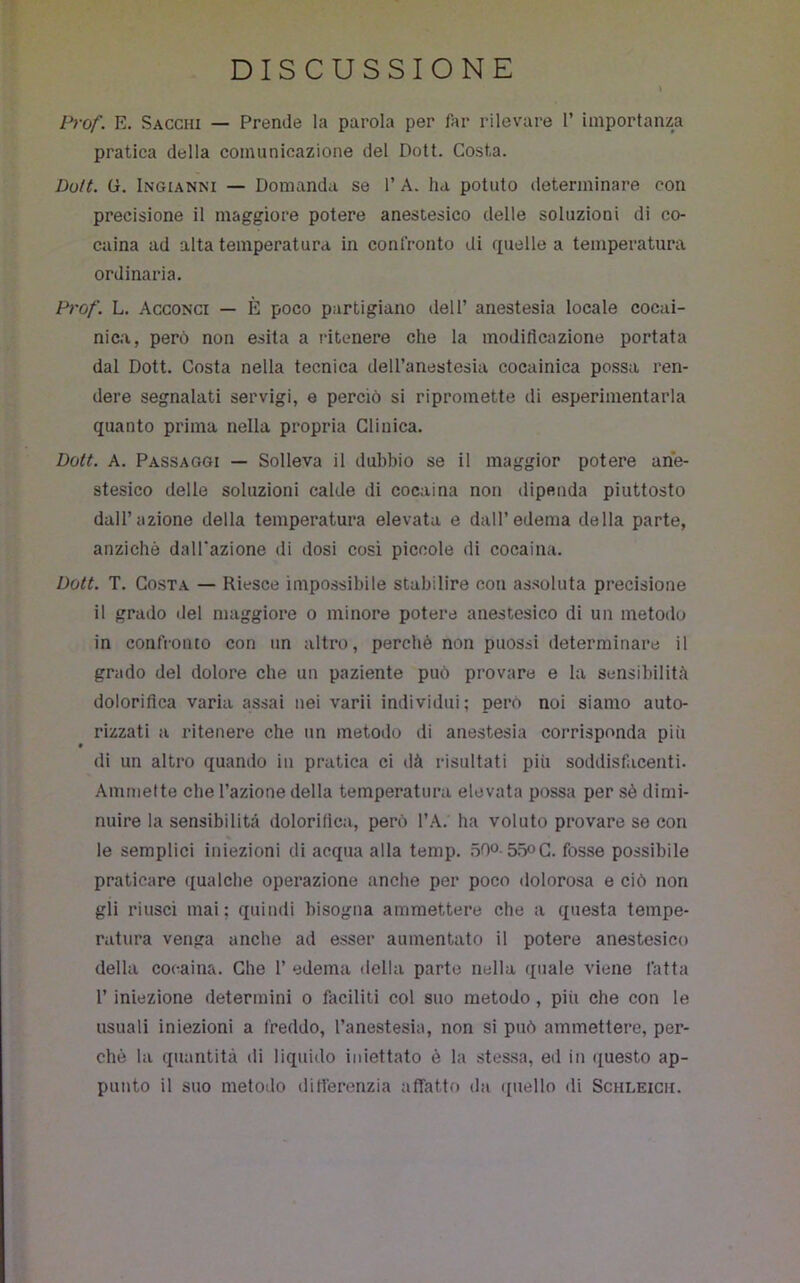 DISCUSSIONE l^rof. E. Sacchi — Prende la parola per far rilevare 1’ importanza pratica della comunicazione del Dott. Costa. Dolt. G. Ingianni — Domanda se 1’ A. ha potuto determinare con precisione il maggiore potere anestesico delle soluzioni di co- caina ad alta temperatura in confronto di quelle a temperatura ordinaria. Prof. L. Acconci — È poco partigiano dell’ anestesia locale cocai- nica, però non esita a ritenere che la modiflcazione portata dal Dott. Costa nella tecnica dell’anestesia cocainica possa ren- dere segnalati servigi, e perciò si ripromette di esperimentarla quanto prima nella propria Clinica. Dott. A. Passaggi — Solleva il dubbio se il maggior potere ane- stesico delle soluzioni calde di cocaina non dipenda piuttosto dall’azione della temperatura elevata e dall’edema della parte, anziché dalTazione di dosi cosi piccole di cocaina. Dott. T. Costa — Riesce impossibile stabilire con as.soluta precisione il grado ilei maggiore o minore potere anestesico di un metodo in confronto con un altro, perchè non puossi determinare il grado del dolore che un paziente può provare e la sensibilità dolorifica varia assai nei varii individui; però noi siamo auto- rizzati a ritenere che un metodo di anestesia corrisponda più di un altro quando in pratica ci dà risultati più soddisfacenti. Ammette che l’azione della temperatura elevata possa per sè dimi- nuire la sensibilità dolorifica, però l’A. ha voluto provare se con le semplici iniezioni di acqua alla temp. 50o-55oC. fosse possibile praticare qualche operazione anche per poco dolorosa e ciò non gli riuscì mai; quindi bisogna ammettere che a questa tempe- ratura venga anche ad esser aumentato il potere anestesico della cocaina. Che 1’ edema della parte nella quale viene fatta r iniezione determini o faciliti col suo metodo, più che con le usuali iniezioni a freddo, l’anestesia, non si può ammettere, per- ché la quantità di liquido iniettato è la stessa, ed in questo ap- punto il suo metodo ditlérenzia affatto da quello di Schleicii.