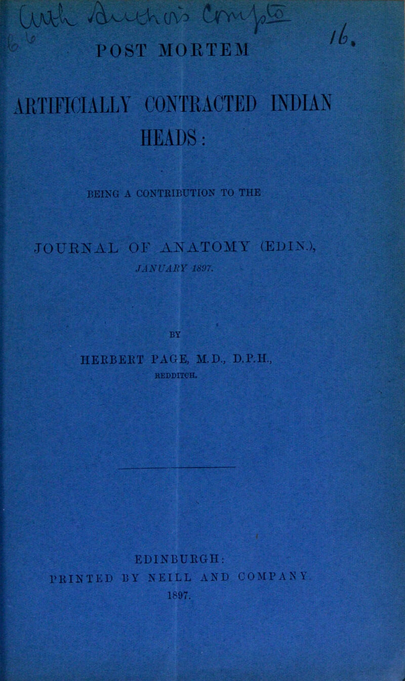 rOST MORTEM ‘ ARTIFICIALLY CONTRACTED INDIAN HEADS: BEING A CONTRIBUTION TO THE JOURNAL OF ANATOMY (EDIN.), JANUARY 1897, IIEKBEKT PAGE, M.D., D.IMI., REDDITCH. i EDINBUKGH: PRINTED BY NEILL AND COMPANY, 1897.