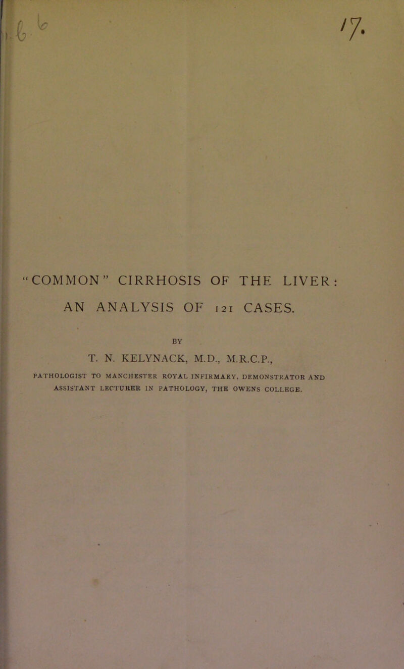 “COMMON” CIRRHOSIS OF THE LIVER AN ANALYSIS OE 121 CASES. BY T. N. KELYNACK, M.D., M.R.C.P., PATHOLOGIST TO MAN’CHESTER ROYAL INFIRMARY, DEMONSTRATOR AND ASSISTANT LECTURER IN PATHOLOGY, THE OWENS COLLEGE.