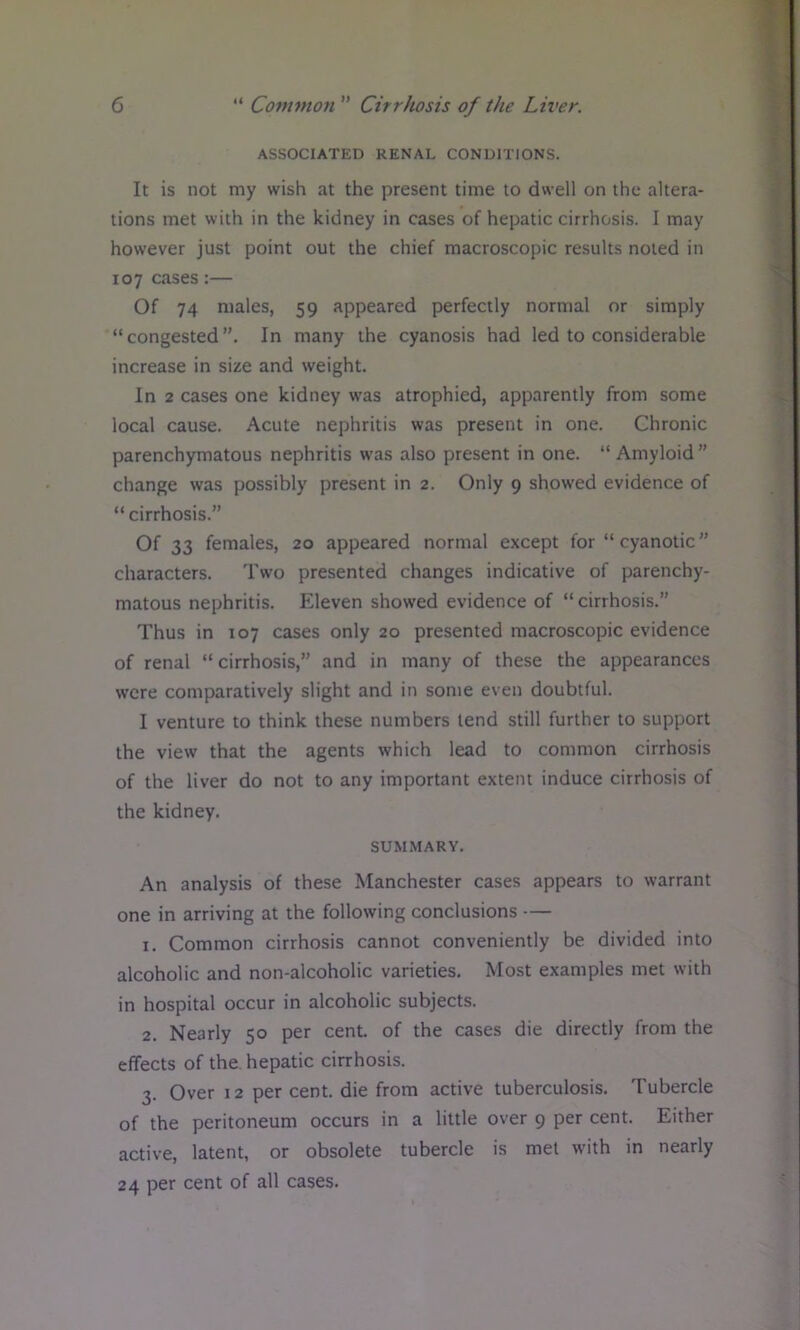 ASSOCIATED RENAL CONDITIONS. It is not my wish at the present time to dwell on the altera- tions met with in the kidney in cases of hepatic cirrhosis. I may however just point out the chief macroscopic results noted in 107 cases:— Of 74 males, 59 appeared perfectly normal or simply “congested”. In many the cyanosis had led to considerable increase in size and weight. In 2 cases one kidney was atrophied, apparently from some local cause. Acute nephritis was present in one. Chronic parenchymatous nephritis was also present in one. “ Amyloid ” change was possibly present in 2. Only 9 showed evidence of “ cirrhosis.” Of 33 females, 20 appeared normal except for “ cyanotic” characters. Two presented changes indicative of parenchy- matous nephritis. Eleven showed evidence of “ cirrhosis.” Thus in 107 cases only 20 presented macroscopic evidence of renal “ cirrhosis,” and in many of these the appearances were comparatively slight and in some even doubtful. I venture to think these numbers lend still further to support the view that the agents which lead to common cirrhosis of the liver do not to any important extent induce cirrhosis of the kidney. SUMMARY. An analysis of these Manchester cases appears to warrant one in arriving at the following conclusions — 1. Common cirrhosis cannot conveniently be divided into alcoholic and non-alcoholic varieties. Most examples met with in hospital occur in alcoholic subjects. 2. Nearly 50 per cent, of the cases die directly from the effects of the. hepatic cirrhosis. 3. Over 12 per cent, die from active tuberculosis. Tubercle of the peritoneum occurs in a little over 9 per cent. Either active, latent, or obsolete tubercle is met with in nearly 24 per cent of all cases.