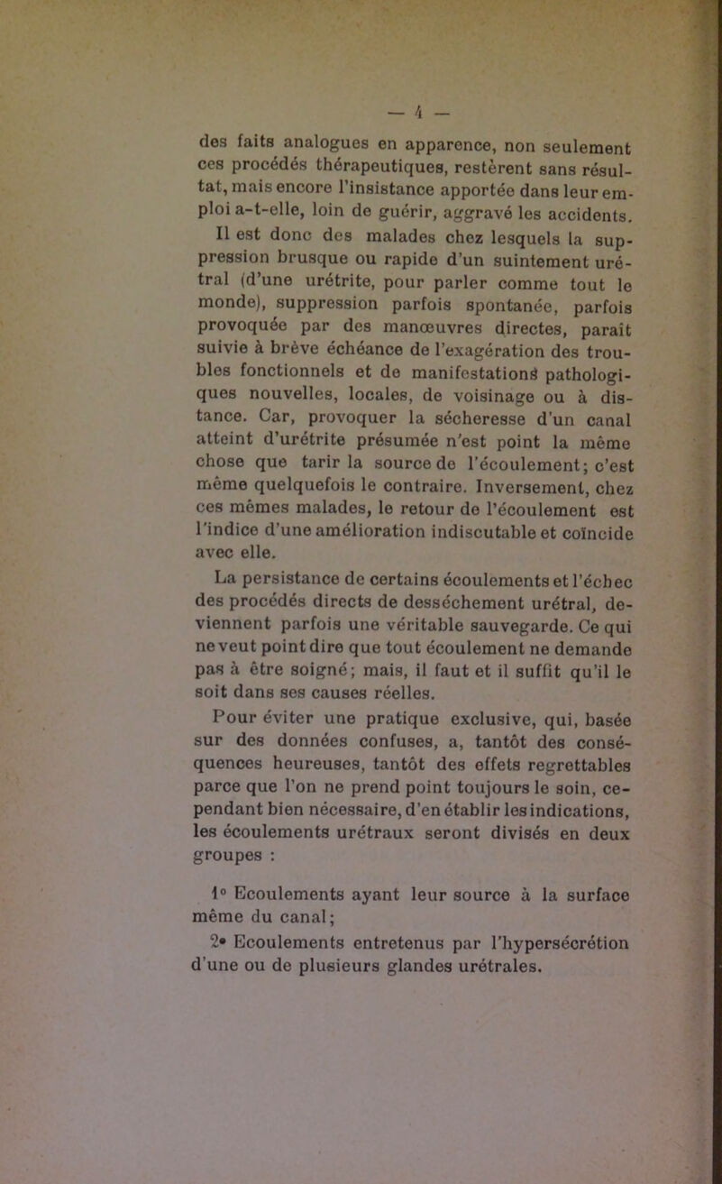 des faits analogues en apparence, non seulement ces procédés thérapeutiques, restèrent sans résul- tat, mais encore l’insistance apportée dans leur em- ploi a-t-elle, loin de guérir, aggravé les accidents. Il est donc des malades chez lesquels la sup- pression brusque ou rapide d’un suintement uré- tral (d’une urétrite, pour parler comme tout le monde), suppression parfois spontanée, parfois provoquée par des manœuvres directes, parait suivie à brève échéance de l’exagération des trou- bles fonctionnels et de manifestation^ pathologi- ques nouvelles, locales, de voisinage ou à dis- tance. Car, provoquer la sécheresse d’un canal atteint d’urétrite présumée n'est point la même chose que tarir la source de l’écoulement; c’est même quelquefois le contraire. Inversement, chez ces mêmes malades, le retour de l’écoulement est l'indice d’une amélioration indiscutable et coïncide avec elle. La persistance de certains écoulements et l’échec des procédés directs de dessèchement urétral, de- viennent parfois une véritable sauvegarde. Ce qui ne veut point dire que tout écoulement ne demande pas à être soigné; mais, il faut et il suffit qu’il le soit dans ses causes réelles. Pour éviter une pratique exclusive, qui, basée sur des données confuses, a, tantôt des consé- quences heureuses, tantôt des effets regrettables parce que l’on ne prend point toujours le soin, ce- pendant bien nécessaire, d’en établir les indications, les écoulements urétraux seront divisés en deux groupes : 1° Ecoulements ayant leur source à la surface même du canal; 2» Ecoulements entretenus par l’hypersécrétion d’une ou de plusieurs glandes urétrales.