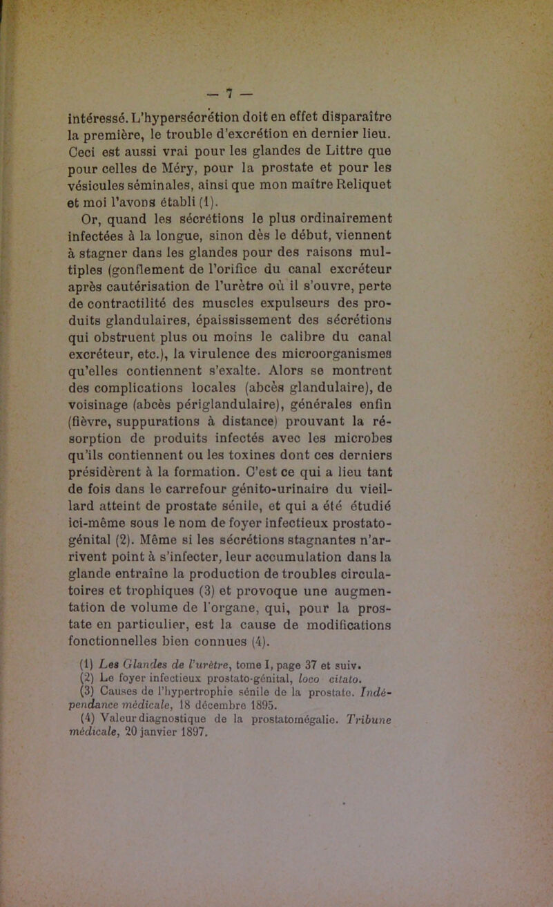 intéressé. L’hypersécrétion doit en effet disparaître la première, le trouble d’excrétion en dernier lieu. Ceci est aussi vrai pour les glandes de Littré que pour celles de Méry, pour la prostate et pour les vésicules séminales, ainsi que mon maître Reliquet et moi l’avons établi (1). Or, quand les sécrétions le plus ordinairement infectées à la longue, sinon dès le début, viennent à stagner dans les glandes pour des raisons mul- tiples (gonflement de l’orifice du canal excréteur après cautérisation de l’urètre où il s’ouvre, perte de contractilité des muscles expulseurs des pro- duits glandulaires, épaississement des sécrétions qui obstruent plus ou moins le calibre du canal excréteur, etc.), la virulence des microorganismea qu’elles contiennent s’exalte. Alors se montrent des complications locales (abcès glandulaire), de voisinage (abcès périglandulaire), générales enfin (fièvre, suppurations à distance) prouvant la ré- sorption de produits infectés avec les microbes qu’ils contiennent ou les toxines dont ces derniers présidèrent à la formation. C’est ce qui a lieu tant de fois dans le carrefour génito-urinaire du vieil- lard atteint de prostate sénile, et qui a été étudié ici-même sous le nom de foyer infectieux prostato- génital (2). Même si les sécrétions stagnantes n’ar- rivent point à s’infecter, leur accumulation dans la glande entraîne la production de troubles circula- toires et trophiques (3) et provoque une augmen- tation de volume de l'organe, qui, pour la pros- tate en particulier, est la cause de modifications fonctionnelles bien connues (4). (1) Les Glandes de l’urètre, tome I, page 37 et suiv. (2) Le foyer infectieux prostato-génital, loco citato, (3) Causes de l’hypertrophie sénile de la prostate. Indé- pendance médicale, 18 décembre 1895. (4) Valeur diagnostique de la prostatomégalie. Tribune médicale, 20 janvier 1897.
