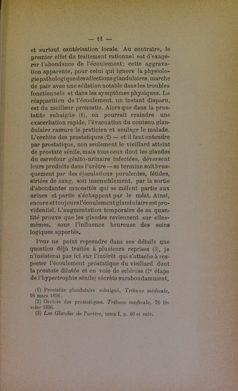 — n et surtout cautérisation locale. Au contraire, le premier effet du traitement rationnel est d’exagé- rer l’abondance de l’écoulement; cette aggrava- tion apparente, pour celui qui ignore la physiolo- gie pathologique des affections glandulaires, marche de pair avec une sédation notable dans les troubles fonctionnels et dans les symptômes physiques. La réapparition de l’écoulement, un instant disparu, est du meilleur pronostic. Alors que dans la pros- tatite subaigüe (1), on pourrait craindre une exacerbation rapide, l’évacuation du contenu glan- dulaire rassure le praticien et soulage le malade. L’orchite des prostatiques (2) — et il faut entendre par prostatique, non seulement le vieillard atteint de prostate sénile, mais tous ceux dont les glandes du carrefour génito-urinaire infectées, déversent leurs produits dans l'urètre — se termine soit brus- quement par des éjaculations purulentes, fétides, striées de sang, soit insensiblement, par la sortie d’abondantes mucosités qui se mêlent partie aux urines et partie s’échappent par le méat. Ainsi, encore ettoujours l’écoulement glandulaireestpro- videntiel. L’augmentation temporaire de sa quan- tité prouve que les glandes reviennent sur elles- mêmes, sous l’influence heureuse des soins logiques apportés. Pour ne point reprendre dans ses détails une question déjà traitée à plusieurs reprises (3), je n’insisterai pas ici sür l’intérêt qui s’attache à res- pecter l’écoulement prostatique du vieillard dont la prostate dilatée et en voie de sclérose (2® étape de l’hypertrophie sénile) sécrète surabondamment, ^1) Prostatite glandulaire subaiguô, Tribune médicale, 18 mars 1896. (2) Orchite des prostatiques. Tribune médicale, 26 fé- vrier 1896.