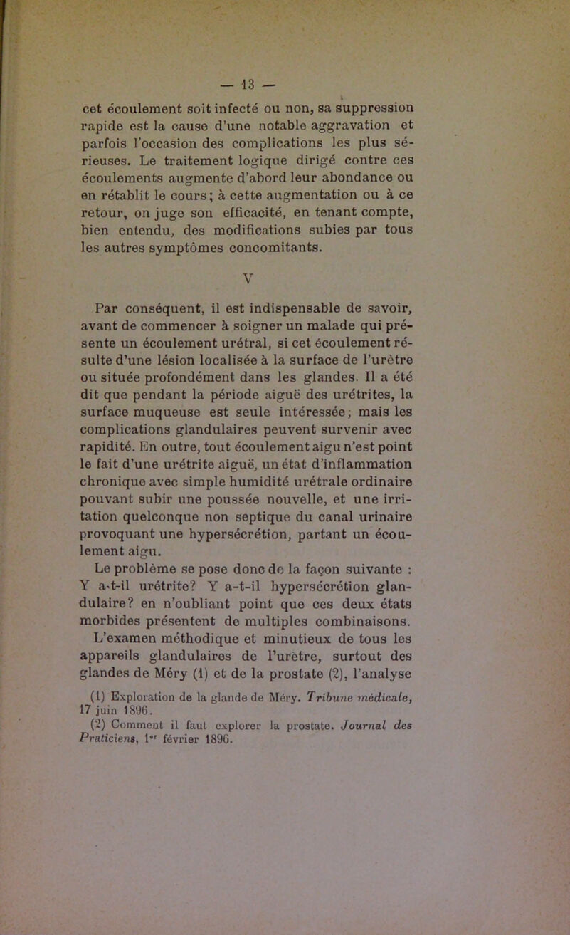 \ cet écoulement soit infecté ou non, sa suppression rapide est la cause d’une notable aggravation et parfois l’occasion des complications les plus sé- rieuses. Le traitement logique dirigé contre ces écoulements augmente d’abord leur abondance ou en rétablit le cours; à cette augmentation ou à ce retour, on juge son efficacité, en tenant compte, bien entendu, des modifications subies par tous les autres symptômes concomitants. V Par conséquent, il est indispensable de savoir, avant de commencer à soigner un malade qui pré- sente un écoulement urétral, si cet écoulement ré- sulte d’une lésion localisée à la surface de l’urètre ou située profondément dans les glandes. Il a été dit que pendant la période aiguë des urétrites, la surface muqueuse est seule intéressée; mais les complications glandulaires peuvent survenir avec rapidité. En outre, tout écoulement aigu n’est point le fait d’une urétrite aiguë, un état d’inflammation chronique avec simple humidité urétrale ordinaire pouvant subir une poussée nouvelle, et une irri- tation quelconque non septique du canal urinaire provoquant une hypersécrétion, partant un écou- lement aigu. Le problème se pose donc do la façon suivante : Y a>t-il urétrite? Y a-t-il hypersécrétion glan- dulaire? en n’oubliant point que ces deux états morbides présentent de multiples combinaisons. L’examen méthodique et minutieux de tous les appareils glandulaires de l’urètre, surtout des glandes de Méry (1) et de la prostate (2), l’analyse (1) Exploration de la glande de Méry. Tribune médicale, 17 juin 1896. (2) Comment il faut explorer la prostate. Journal des Praticiens, 1*' février 1896.