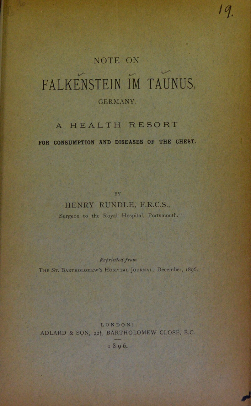 NOTE ON FALKENSTEIN IM TAUNUS, GERMANY. A HEALTH RESORT FOR CONSUMPTION AND DISEASES OF THE CHEST. BY HENRY RUNDLE, F.R.C.S., Surgeon to the Royal Hospital, Portsmouth. Reprinted from The St. B.\rthoi.ome\v’s Hospital Journal, December, 1896. LONDON: ADLARD & SON, 22t, BARTHOLOMEW CLOSE, E.C. 1896.