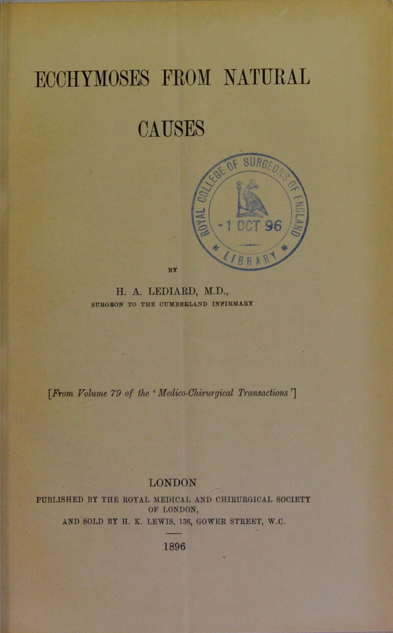 ECCHYMOSES FROM NATURAL CAUSES H. A. LEDIARD, M.D., 8UEOBON TO THE CTTMBBBLAND INFIEMABT [From Volume 79 of the ‘ Medico-Chirurgical Transactions ’] LONDON PUBLISHED BY THE ROYAL MEDICAL AND CHIRURGICAL SOCIETY OF LONDON, AND SOLD BY H. K. LEWIS, 136, GOWER STREET, W.C. 1896