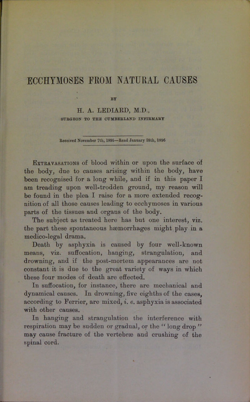 ECCHYMOSES FROM NATURAL CAUSES “ BT H. A. LEDIAED, M.D., 8UBGEON TO THE CUMBEBIAND IlTFIBilABT Received November 7th, 1895—Read Jannary 28th, 1896 Extravasations of blood witbin or upon the surface of the body, due to causes arising within the body, have been recognised for a long while, and if in this paper I am treading upon well-trodden ground, my reason will be found in the plea I raise for a more extended recog- nition of all those causes leading to ecchymoses in various parts of the tissues and organs of the body. The subject as treated here has but one interest, viz. the part these spontaneous haemorrhages might play in a medico-legal drama. Death by asphyxia is caused by four well-known means, viz. suffocation, hanging, strangulation, and drowning, and if the post-mortem appearances are not constant it is due to the great variety of ways in which these four modes of death are effected. In suffocation, for instance, there are mechanical and dynamical causes. In drowning, five eighths of the cases, according to Ferrier, are mixed, i. e. asphyxia is associated with other causes. In hanging and strangulation the interference with respiration may be sudden or gradual, or the ” long drop ’’ may cause fracture of the vertebrae and crushing of the spinal cord.