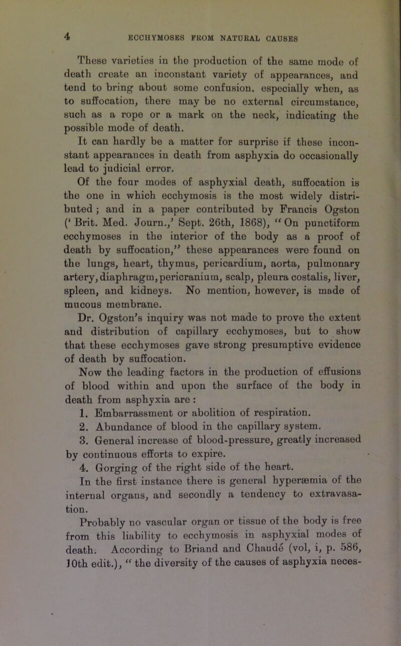 These varieties in the production of the same mode of death create an inconstant variety of appearances, and tend to bring about some confusion, especially when, as to suffocation, there may be no external circumstance, such as a rope or a mark on the neck, indicating the possible mode of death. It can hardly be a matter for surprise if these incon- stant appearances in death from asphyxia do occasionally lead to judicial error. Of the four modes of asphyxial death, suffocation is the one in which ecchymosis is the most widely distri- buted ; and in a paper contributed by Francis Ogston (‘ Brit. Med. Journ.,’ Sept. 26th, 1868), On punctiform ecchymoses in the interior of the body as a proof of death by suffocation,” these appearances were found on the lungs, heart, thymus, pericardium, aorta, pulmonary artery, diaphragm,pericranium, scalp, pleura costalis, liver, spleen, and kidneys. No mention, however, is made of mucous membrane. Dr. Ogston's inquiry was not made to prove the extent and distribution of capillary ecchymoses, but to show that these ecchymoses gave strong presumptive evidence of death by suffocation. Now the leading factors in the production of effusions of blood within and upon the surface of the body in death from asphyxia are : 1. Embai’rassment or abolition of respiration. 2. Abundance of blood in the capillary system. 3. General increase of blood-pressure, greatly increased by continuous efforts to expire. 4. Gorging of the right side of the heart. In the first instance there is general hypersemia of the internal organs, and secondly a tendency to extravasa- tion. Probably no vascular organ or tissue of the body is free from this liability to ecchymosis in asphyxial modes of death. According to Briand and Chaude (vol, i, p. 586, loth edit.), the diversity of the causes of asphyxia neces-