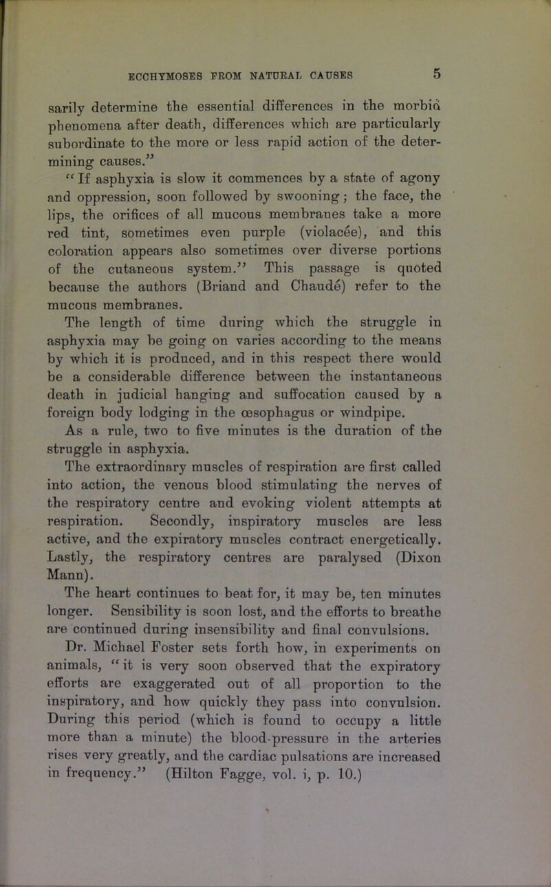 sarily determine the essential differences in the morbid phenomena after death, differences which are particularly subordinate to the more or less rapid action of the deter- mining causes/^ If asphyxia is slow it commences by a state of agony and oppression, soon followed by swooning; the face, the lips, the orifices of all mucous membranes take a more red tint, sometimes even purple (violacee), and this coloration appears also sometimes over diverse portions of the cutaneous system.” This passage is quoted because the authors (Briand and Chaude) refer to the mucous membranes. The length of time during which the struggle in asphyxia may be going on varies according to the means by which it is produced, and in this respect there would be a considerable difference between the instantaneous death in judicial hanging and suffocation caused by a foreign body lodging in the oesophagus or windpipe. As a rule, two to five minutes is the duration of the struggle in asphyxia. The extraordinary muscles of respiration are first called into action, the venous blood stimulating the nerves of the respiratory centre and evoking violent attempts at respiration. Secondly, inspiratory muscles are less active, and the expiratory muscles contract energetically. Lastly, the respiratory centres are paralysed (Dixon Mann). The heart continues to beat for, it may be, ten minutes longer. Sensibility is soon lost, and the efforts to breathe are continued during insensibility and final convulsions. Dr. Michael Foster sets forth how, in experiments on animals, “ it is very soon observed that the expiratory efforts are exaggerated out of all proportion to the inspiratory, and how quickly they pass into convulsion. During this period (which is found to occupy a little more than a minute) the blood-pressure in the arteries rises very greatly, and the cardiac pulsations are increased in frequency.” (Hilton Fagge, vol. i, p. 10.)