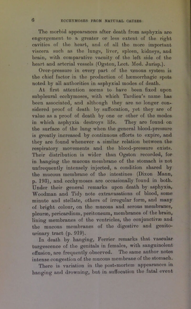 The inorhid appearances after death from asphyxia are engorgement to a greater or less extent of the right cavities of the heart, aiid of all the more important viscera such as the lungs, liver, spleen, kidneys, and brain, with comparative vacuity of the left side of the heart and arterial vessels (Ogston, Lect. Med. Jurisp.). Over-pressure in every part of the venous system is the chief factor in the production of hsemorrhagic spots noted by all authorities in asphyxial modes of death. At first attention seems to have been fixed upon subpleural ecchymoses, with which Tardieu^s name has been associated, and although they are no longer con- sidered proof of death by suffocation, yet they are of value as a proof of death by one or other of the modes in which asphyxia destroys life. They are found on the surface of the lung when the general blood-pressure is greatly increased by continuous efforts to expire, and they are found whenever a similar relation between the respiratory movements and the blood-pressure exists. Their distribution is wider than Ogston recorded, for in hanging the mucous membrane of the stomach is not unfrequently intensely injected, a condition shared by the mucous membrane of the intestines (Dixon Mann, p. 193), and ecchymoses are occasionally found in both. Under their general remarks upon death by asphyxia. Woodman and Tidy note extravasations of blood, some minute and stellate, others of irregular form, and many of bright colour, on the mucous and serous membranes, pleurm, pericardium, peritoneum, membranes of the brain, lining membranes of the ventricles, the conjunctivas and the mucous membranes of the digestive and genito- urinary tract (p. 919). In death by hanging, Ferrier remarks that vascular turgescence of the genitals in females, with sanguinolent effusion, are frequently observed. The same author notes intense congestion of the mucous membrane of the stomach. There is variation in the post-mortem appearances in hanging and drowning, but in suffocation the fatal event