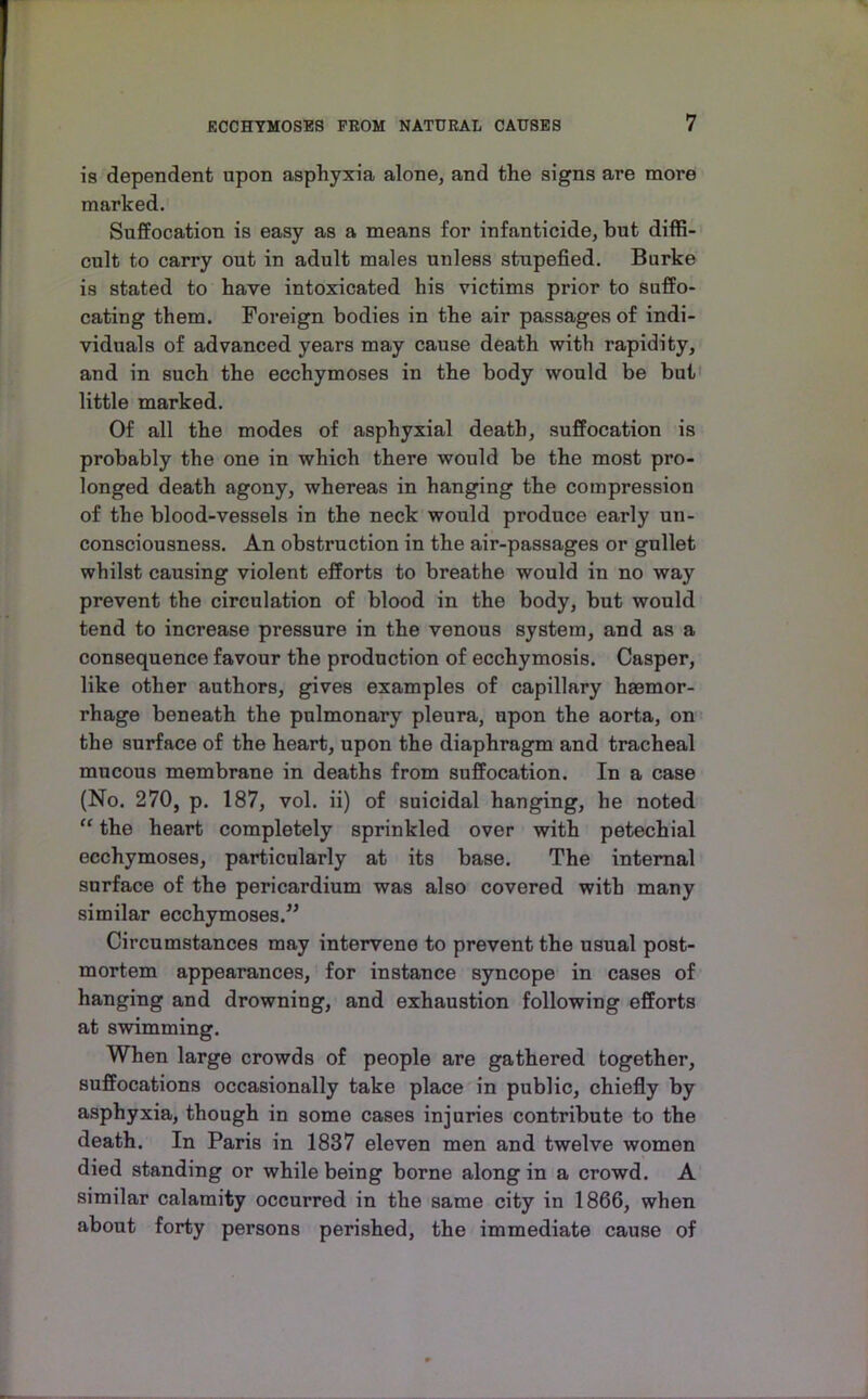 is dependent upon asphyxia alone, and the signs are more marked. SufEocation is easy as a means for infanticide, but diffi- cult to carry out in adult males unless stupefied. Burke is stated to have intoxicated his victims prior to sufPo- cating them. Foreign bodies in the air passages of indi- viduals of advanced years may cause death with rapidity, and in such the ecchymoses in the body would be but' little marked. Of all the modes of asphyxial death, suffocation is probably the one in which there would be the most pro- longed death agony, whereas in hanging the compression of the blood-vessels in the neck would produce early un- consciousness. An obstruction in the air-passages or gullet whilst causing violent efforts to breathe would in no way prevent the circulation of blood in the body, but would tend to increase pressure in the venous system, and as a consequence favour the production of ecchymosis. Casper, like other authors, gives examples of capillary haemor- rhage beneath the pulmonary pleura, upon the aorta, on the surface of the heart, upon the diaphragm and tracheal mucous membrane in deaths from suffocation. In a case (No. 270, p. 187, vol. ii) of suicidal hanging, he noted “ the heart completely sprinkled over with petechial ecchymoses, particularly at its base. The internal surface of the pericardium was also covered with many similar ecchymoses.” Circumstances may intervene to prevent the usual post- mortem appearances, for instance syncope in cases of hanging and drowning, and exhaustion following efforts at swimming. When large crowds of people are gathered together, suffocations occasionally take place in public, chiefly by asphyxia, though in some cases injuries contribute to the death. In Paris in 1837 eleven men and twelve women died standing or while being borne along in a crowd. A similar calamity occurred in the same city in 1866, when about forty persons perished, the immediate cause of