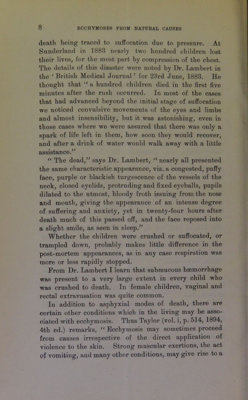 death being traced to suffocation due to pressure. At Sunderland in 1888 nearly two hundred children lost their lives, for tlie most part by compression of the chest. The details of this disaster were noted by Dr. Lambert in the ‘ British Medical Journal ’ for 28rd June, 1883. He thought that a hundred children died in the first five minutes after the rush occurred. In most of the cases that had advanced beyond the initial stage of suffocation we noticed convulsive movements of the eyes and limbs and almost insensibility, but it was astonishing, even in those cases where we were assured that there was only a spark of life left in them, how soon they would recover, and after a drink of water would walk away with a little assistance.^’ “ The dead,” says Dr. Lambert, “ nearly all presented the same characteristic appearance, viz. a congested, puffy face, purple or blackish turgescence of the vessels of the neck, closed eyelids, protruding and fixed eyeballs, pupils dilated to the utmost, bloody froth issuing from the nose and mouth, giving the appearance of an intense degree of suffering and anxiety, yet in twenty-four hours after death much of this passed off, and the face reposed into a slight smile, as seen in sleep.” Whether the children were crushed or suffocated, or trampled down, probably makes little difference in the post-mortem appearances, as in any case respiration was more or less rapidly stopped. From Dr. Lambert I learn that submucous haemorrhage was present to a very large extent in every child who was crushed to death. In female children, vaginal and rectal extravasation was quite common. In addition to asphyxial modes of death, there are certain other conditions which in the living may be asso- ciated with ecchymosis. Thus Taylor (vol. i, p. 514, 1894, 4th ed.) remarks, “ Ecchymosis may sometimes proceed from causes irrespective of the direct application of violence to the skin. Strong muscular exertions, the act of vomiting, and many other conditions, may give rise to a