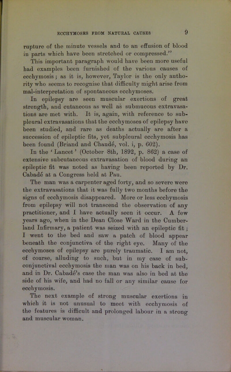 rupture of the minute vessels and to an effusion of blood in parts which have been stretched or compressed/’ This important paragraph would have been more useful had examples been furnished of the various causes of ecchymosis; as it is, however, Taylor is the only autho- rity who seems to recognise that difficulty might arise from mal-interpretation of spontaneous ecchymoses. In epilepsy are seen muscular exertions of great strength, and cutaneous as well as submucous extravasa- tions are met with. It is, again, with reference to sub- pleural extravasations that the ecchymoses of epilepsy have been studied, and rare as deaths actually are after a succession of epileptic fits, yet subpleural ecchymosis has been found (Briand and Chaude, vol. i, p. 602). In the ‘ Lancet ’ (October 8th, 1892, p. 862) a case of extensive subcutaneous extravasation of blood during an epileptic fit was noted as having been reported by Dr. Cabade at a Congress held at Pau. The man was a carpenter aged forty, and so severe were the extravasations that it was fully two months before the signs of ecchymosis disappeared. More or less ecchymosis from epilepsy will not transcend the observation of any practitioner, and I have actually seen it occur. A few years ago, when in the Dean Close Ward in the Cumber- land Infirmary, a patient was seized with an epileptic fit; I went to the bed and saw a patch of blood appear beneath the conjunctiva of the right eye. Many of the ecchymoses of epilepsy are purely traumatic. I am not, of course, alluding to such, but in my case of sub- conjunctival ecchymosis the man was on his back in bed, and in Dr. Cabade’s case the man was also in bed at the side of his wife, and had no fall or any similar cause for ecchymosis. The next example of strong muscular exertions in which it is not unusual to meet with ecchymosis of the features is difficult and prolonged labour in a strong and muscular woman.