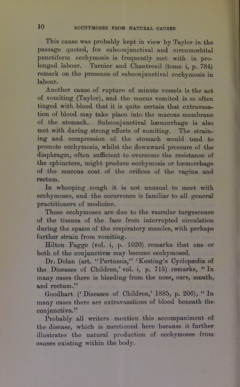 This cause was probably kept in view by Taylor in the passage quoted, for subconjunctival and circumorbital punctiforni ecchymosis is frequently met with in pro- longed labour. Tarnier and Chantreuil (tome i, p. 784) remark on the presence of subconjunctival ecchymosis in labour. Another cause of rupture of minute vessels is the act of vomiting (Taylor), and the mucus vomited is so often tinged with blood that it is quite certain that extravasa- tion of blood may take place into the mucous membrane of the stomach. Subconjunctival haemorrhage is also met with during strong efforts of vomiting. The strain- ing and compression of the stomach would tend to promote ecchymosis, whilst the downward pressure of the diaphragm, often sufficient to overcome the resistance of the sphincters, might produce ecchymosis or haemorrhage of the mucous coat of the orifices of the vagina and rectum. In whooping cough it is not unusual to meet with ecchymoses, and the occurrence is familiar to all general practitioners of medicine. These ecchymoses are due to the vascular turgescence of the tissues of the face from interrupted circulation during the spasm of the respiratory muscles, with perhaps further strain from vomiting. Hilton Fagge (vol. i, p. 1020) remarks that one or both of the conjunctivas may become ecchymosed. Dr. Dolan (art. “Pertussis,” ^Keating’s Cyclopaedia of the Diseases of Children,^ vol. i, p, 715) remarks, “In many cases there is bleeding from the nose, ears, mouth, and rectum.” Goodhart (^Diseases of Children,^ 1885, p. 206), “In many cases there are extravasations of blood beneath the conjunctiva.” Probably all writers mention this accompaniment of the disease, which is mentioned here because it further illustrates the natural production of ecchymoses from causes existing within the body.