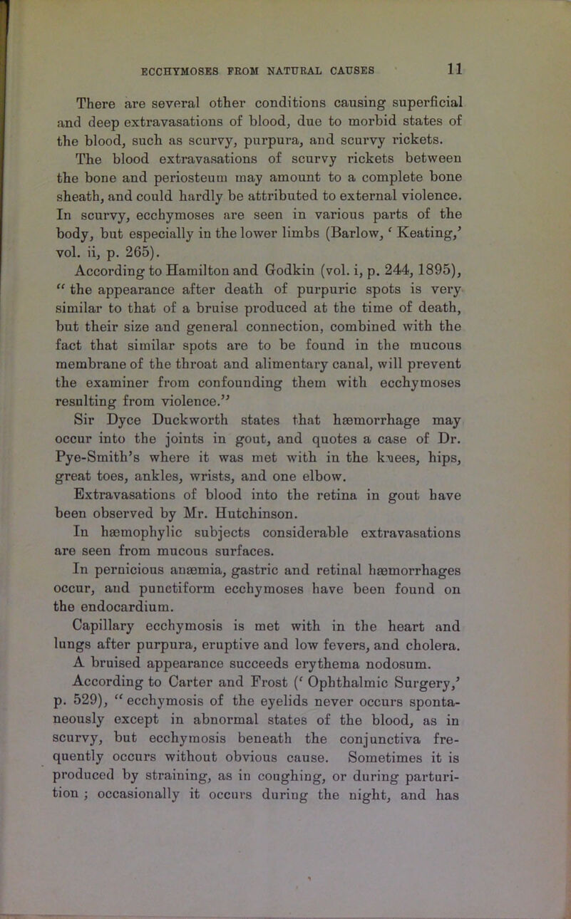 There are several other conditions causing superficial and deep extravasations of blood, due to morbid states of the blood, such as scurvy, purpura, and scurvy rickets. The blood extravasations of scurvy rickets between the bone and periosteum may amount to a complete bone sheath, and could hardly be attributed to external violence. In scurvy, ecchymoses are seen in various parts of the body, but especially in the lower limbs (Barlow, ‘ Keating,’ vol. ii, p. 265). According to Hamilton and Godkin (vol. i, p. 244, 1895), “ the appearance after death of purpuric spots is very similar to that of a bruise produced at the time of death, but their size and general connection, combined with the fact that similar spots are to be found in the mucous membrane of the throat and alimentary canal, will prevent the examiner from confounding them with ecchymoses resulting from violence.” Sir Dyce Duckworth states that haemorrhage may occur into the joints in gout, and quotes a case of Dr. Pye-Smith’s where it was met with in the kvees, hips, great toes, ankles, wrists, and one elbow. Extravasations of blood into the retina in gout have been observed by Mr. Hutchinson. In haemophylic subjects considerable extravasations are seen from mucous surfaces. In pernicious anaemia, gastric and retinal haemorrhages occur, and punctiform ecchymoses have been found on the endocardium. Capillary ecchymosis is met with in the heart and lungs after purpura, eruptive and low fevers, and cholera. A bruised appearance succeeds erythema nodosum. According to Carter and Fi’ost (‘ Ophthalmic Surgery,’ p. 529), “ ecchymosis of the eyelids never occurs sponta- neously except in abnormal states of the blood, as in scurvy, but ecchymosis beneath the conjunctiva fre- quently occurs without obvious cause. Sometimes it is produced by straining, as in coughing, or during parturi- tion ; occasionally it occurs during the night, and has
