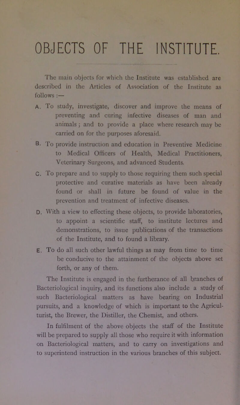 OBJECTS OF THE INSTITUTE. The main objects for which the Institute was established are described in the Articles of Association of the Institute as follows :— A. To study, investigate, discover and improve the means of preventing and curing infective diseases of man and animals ; and to provide a place where research may be carried on for the purposes aforesaid. B. To provide instruction and education in Preventive Medicine to Medical Officers of Health, Medical Practitioners, Veterinary Surgeons, and advanced Students. C. To prepare and to supply to those requiring them such special protective and curative materials as have been already found or shall in future be found of value in the prevention and treatment of infective diseases. D. With a view to effecting these objects, to provide laboratories, to appoint a scientific staff, to institute lectures and demonstrations, to issue publications of the transactions of the Institute, and to found a library. E. To do all such other lawful things as may from time to time be conducive to the attainment of the objects above set forth, or any of them. The Institute is engaged in the furtherance of all branches of Bacteriological inquiry, and its functions also include a study of such Bacteriological matters as have bearing on Industrial pursuits, and a knowledge of which is important to the Agricul- turist, the Brewer, the Distiller, the Chemist, and others. In fulfilment of the above objects the staff of the Institute will be prepared to supply all those who require it with information on Bacteriological matters, and to carry on investigations and to superintend instruction in the various branches of this subject.