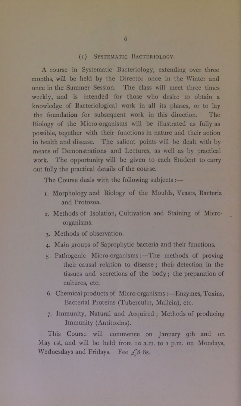 (i) Systematic Bacteriology. A course in Systematic Bacteriology, extending over three months, will be held by the Director once in the Winter and once in the Summer Session. The class will meet three times weekly, and is intended for those who desire to obtain a knowledge of Bacteriological work in all its phases, or to lay the foundation for subsequent work in this direction. The Biology of the Micro-organisms will be illustrated as fully as possible, together with their functions in nature and their action in health and disease. The salient points will be dealt with by means of Demonstrations and Lectures, as well as by practical work. The opportunity will be given to each Student to carry out fully the practical details of the course. The Course deals with the following subjects:— 1. Morphology and Biology of the Moulds, Yeasts, Bacteria and Protozoa. 2. Methods of Isolation, Cultivation and Staining of Micro- organisms. 3. Methods of observation. 4. Main groups of Saprophytic bacteria and their functions. 5. Pathogenic Micro-organisms:—The methods of proving their causal relation to disease; their detection in the tissues and secretions of the body; the preparation of cultures, etc. 6. Chemical products of Micro-organisms :—Enzymes, Toxins, Bacterial Proteins (Tuberculin, Mallein), etc. 7. Immunity, Natural and Acquired ; Methods of producing Immunity (Antitoxins). This Course will commence on January 9th and on May 1st, and will be held from 10 a.m. to 1 p.m. on Mondays, Wednesdays and Fridays. Fee ^8 8s.