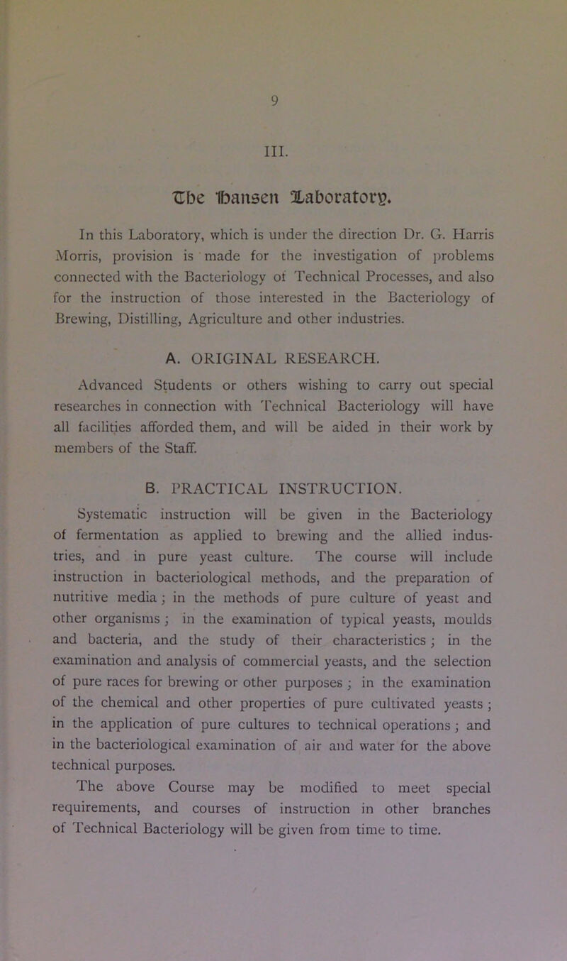 III. ZTbe Ibansen Xaboratory. In this Laboratory, which is under the direction Dr. G. Harris Morris, provision is made for the investigation of problems connected with the Bacteriology of 'rechnical Processes, and also for the instruction of those interested in the Bacteriology of Brewing, Distilling, Agriculture and other industries. A. ORIGINAL RESEARCH. Advanced Students or others wishing to carry out special researches in connection with 'rechnical Bacteriology will have all facilities afforded them, and will be aided in their work by members of the Staff. B. PRACTICAL INSTRUCTION. Systematic instruction will be given in the Bacteriology of fermentation as applied to brewing and the allied indus- tries, and in pure yeast culture. The course will include instruction in bacteriological methods, and the preparation of nutritive media; in the methods of pure culture of yeast and other organisms ; in the examination of typical yeasts, moulds and bacteria, and the study of their characteristics; in the examination and analysis of commercial yeasts, and the selection of pure races for brewing or other purposes ; in the examination of the chemical and other properties of pure cultivated yeasts ; in the application of pure cultures to technical operations; and in the bacteriological examination of air and water for the above technical purposes. The above Course may be modified to meet special requirements, and courses of instruction in other branches of Technical Bacteriology will be given from time to time.