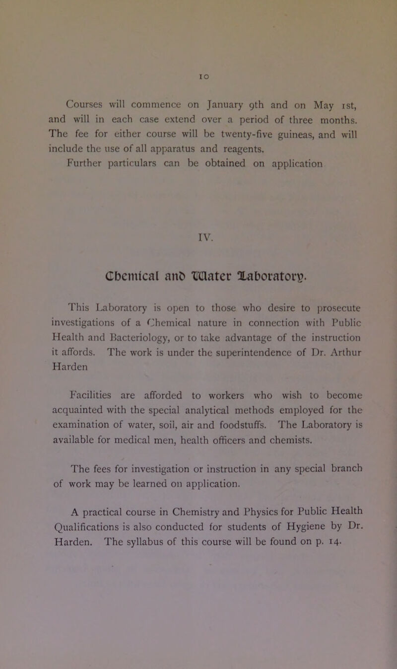 lO Courses will commence on January 9th and on May ist, and will in each case extend over a period of three months. The fee for either course will be twenty-five guineas, and will include the use of all apparatus and reagents. Further particulars can be obtained on application IV. Cbcmical anb “Caater Xaborator\?. This Laboratory is open to those who desire to prosecute investigations of a Chemical nature in connection with Public Health and Bacteriology, or to take advantage of the instruction it affords. The work is under the superintendence of Dr. Arthur Harden Facilities are afforded to workers who wish to become acquainted with the special analytical methods employed for the examination of water, soil, air and foodstuffs. The Laboratory is available for medical men, health officers and chemists. The fees for investigation or instruction in any special branch of work may be learned on application. A practical course in Chemistry and Physics for Public Health Qualifications is also conducted for students of Hygiene by Dr.