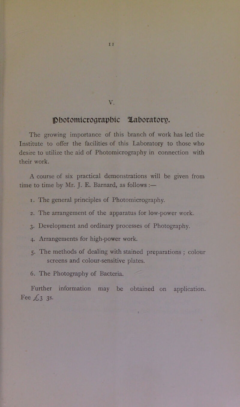 Ipbotomicrograpbic Xaborator\?. The growing importance of this branch of work has led the Institute to offer the facilities of this Laboratory to those who desire to utilize the aid of Photomicrography in connection with their work. A course of six practical demonstrations will be given from time to time by Mr. J. E. Barnard, as follows :— 1. The general principles of Photomicrography. 2. The arrangement of the apparatus for low-power work. 3. Development and ordinary processes of Photography. 4. Arrangements for high-power work. 5. The methods of dealing with stained preparations ; colour screens and colour-sensitive plates. 6. The Photography of Bacteria. Further information may be obtained on application. Fee £i 3s.