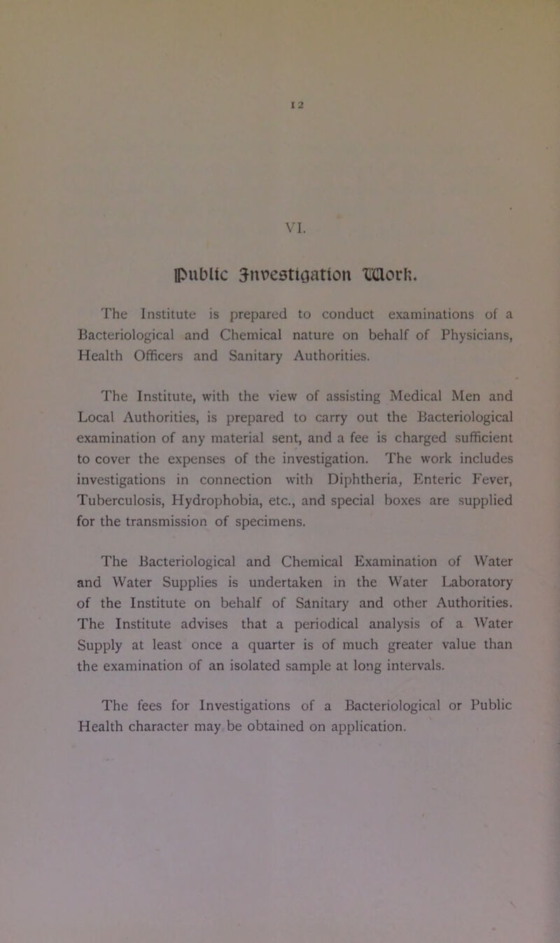 VI. Ipubltc 3nvestioation “I’Clorli. The Institute is prepared to conduct examinations of a Bacteriological and Chemical nature on behalf of Physicians, Health Officers and Sanitary Authorities. The Institute, with the view of assisting Medical Men and Local Authorities, is prepared to carry out the Bacteriological examination of any material sent, and a fee is charged sufficient to cover the expenses of the investigation. The work includes investigations in connection with Diphtheria, Enteric Fever, Tuberculosis, Hydrophobia, etc., and special boxes are supplied for the transmission of specimens. The Bacteriological and Chemical Examination of Water and Water Supplies is undertaken in the Water Laboratory of the Institute on behalf of Sanitary and other Authorities. The Institute advises that a periodical analysis of a Water Supply at least once a quarter is of much greater value than the examination of an isolated sample at long intervals. The fees for Investigations of a Bacteriological or Public Health character may be obtained on application.