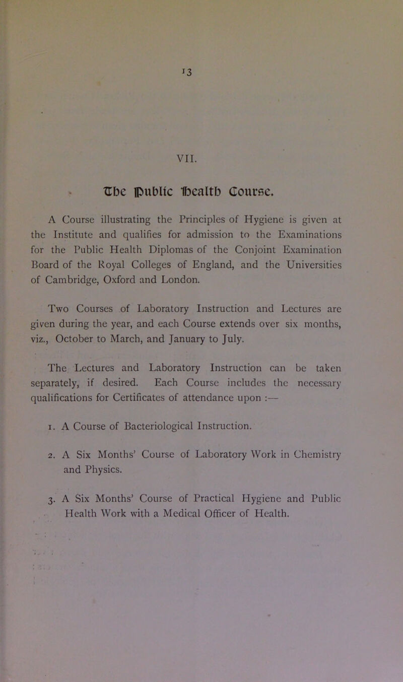 VII. ZTbe public Ibcaltb Couvbc. A Course illustrating the Principles of Hygiene is given at the Institute and qualifies for admission to the Examinations for the Public Health Diplomas of the Conjoint Examination Board of the Uoyal Colleges of England, and the Universities of Cambridge, Oxford and London. Two Courses of Laboratory Instruction and Lectures are given during the year, and each Course extends over six months, viz., October to March, and January to July. The Lectures and Laboratory Instruction can be taken separately, if desired. Each Course includes the necessary qualifications for Certificates of attendance upon :— 1. A Course of Bacteriological Instruction. 2. A Six Months’ Course of Laboratory Work in Chemistry and Physics. 3. A Six Months’ Course of Practical Hygiene and Public Health Work with a Medical Officer of Health.