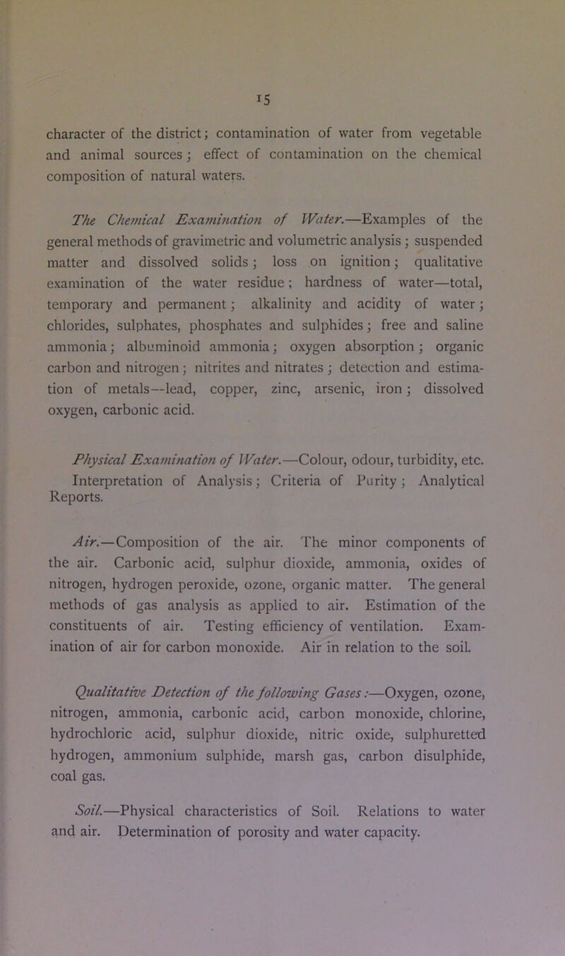 character of the district; contamination of water from vegetable and animal sources; effect of contamination on the chemical composition of natural waters. The Chemical Exammation of Wafer.—Examples of the general methods of gravimetric and volumetric analysis ; suspended matter and dissolved solids; loss on ignition; qualitative examination of the water residue; hardness of water—total, temporary and permanent; alkalinity and acidity of water; chlorides, sulphates, phosphates and sulphides j free and saline ammonia; albuminoid ammonia; oxygen absorption; organic carbon and nitrogen ; nitrites and nitrates ; detection and estima- tion of metals—lead, copper, zinc, arsenic, iron; dissolved oxygen, carbonic acid. Physical Examination of Wafer.—Colour, odour, turbidity, etc. Interpretation of Analysis; Criteria of Purity; Analytical Reports. Air.—Composition of the air. The minor components of the air. Carbonic acid, sulphur dioxide, ammonia, oxides of nitrogen, hydrogen peroxide, ozone, organic matter. The general methods of gas analysis as applied to air. Estimation of the constituents of air. Testing efficiency of ventilation. Exam- ination of air for carbon monoxide. Air in relation to the soil. Qualitative Detection of the following Gases:—Oxygen, ozone, nitrogen, ammonia, carbonic acid, carbon monoxide, chlorine, hydrochloric acid, sulphur dioxide, nitric oxide, sulphuretted hydrogen, ammonium sulphide, marsh gas, carbon disulphide, coal gas. Soil.—Physical characteristics of Soil. Relations to water and air. Determination of porosity and water capacity.