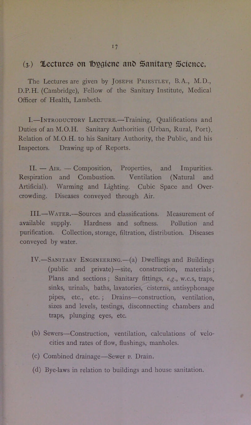 (3 ) Xectures on 1f3\?oiene anO Sanitary? Science. The Lectures are given by Joseph Priestley, B.A., M.D., D.P.H. (Cambridge), Fellow of the Sanitary Institute, Medical Officer of Health, Lambeth. I. —Introductory Lecture.—Training, Qualifications and Duties of an M.O.H. Sanitary Authorities (Urban, Rural, Port). Relation of M.O.H. to his Sanitary Authority, the Public, and his Inspectors. Drawing up of Reports. II. — Air. — Composition, Properties, and Impurities. Respiration and Combustion. Ventilation (Natural and Artificial). Warming and Lighting. Cubic Space and Over- crowding. Diseases conveyed through Air. III. —Water.—Sources and classifications. Measurement of available supply. Hardness and softness. Pollution and purification. Collection, storage, filtration, distribution. Diseases conveyed by water. IV. —Sanitary Engineering.—(a) Dwellings and Buildings (public and private)—site, construction, materials; Plans and sections; Sanitary fittings, e.^., w.c.s, traps, sinks, urinals, baths, lavatories, cisterns, antisyphonage pipes, etc., etc.; Drains—construction, ventilation, sizes and levels, testings, disconnecting chambers and traps, plunging eyes, etc. (b) Sewers—Construction, ventilation, calculations of velo- cities and rates of flow, flushings, manholes. (c) Combined drainage—Sewer v. Drain. (d) Bye-laws in relation to buildings and house sanitation.