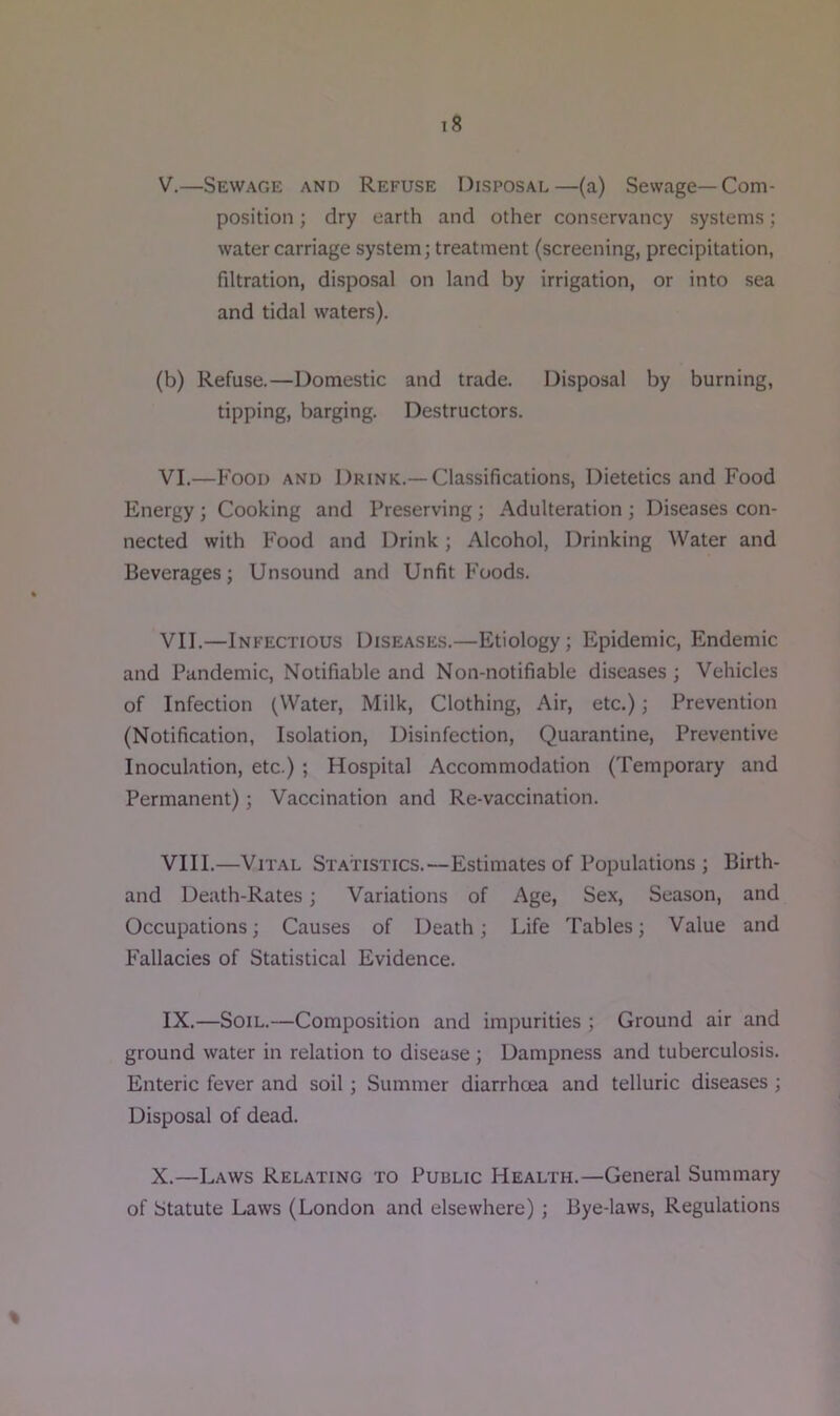 V. —Sewage and Refuse Disposal—(a) Sewage—Com- position ; dry earth and other conservancy systems; water carriage system; treatment (screening, precipitation, filtration, disposal on land by irrigation, or into sea and tidal waters). (b) Refuse.—Domestic and trade. Disposal by burning, tipping, barging. Destructors. VI. —Food and Drink.—Classifications, Dietetics and Food Energy ; Cooking and Preserving; Adulteration ; Diseases con- nected with Food and Drink; Alcohol, Drinking Water and Beverages; Unsound and Unfit Foods. VII. —Infectious Diseases.—Etiology; Epidemic, Endemic and Pandemic, Notifiable and Non-notifiable diseases ; Vehicles of Infection (Water, Milk, Clothing, Air, etc.); Prevention (Notification, Isolation, Disinfection, Quarantine, Preventive Inoculation, etc.) ; Hospital Accommodation (Temporary and Permanent); Vaccination and Re-vaccination. VIII. —Vital Statistics.—Estimates of Populations ; Birth- and Death-Rates; Variations of Age, Sex, Season, and Occupations; Causes of Death; Life Tables; Value and Fallacies of Statistical Evidence. IX. —Soil.—Composition and impurities ; Ground air and ground water in relation to disease; Dampness and tuberculosis. Enteric fever and soil; Summer diarrhoea and telluric diseases ; Disposal of dead. X.—Laws Relating to Public Health.—General Summary of Statute Laws (London and elsewhere); Bye-laws, Regulations %