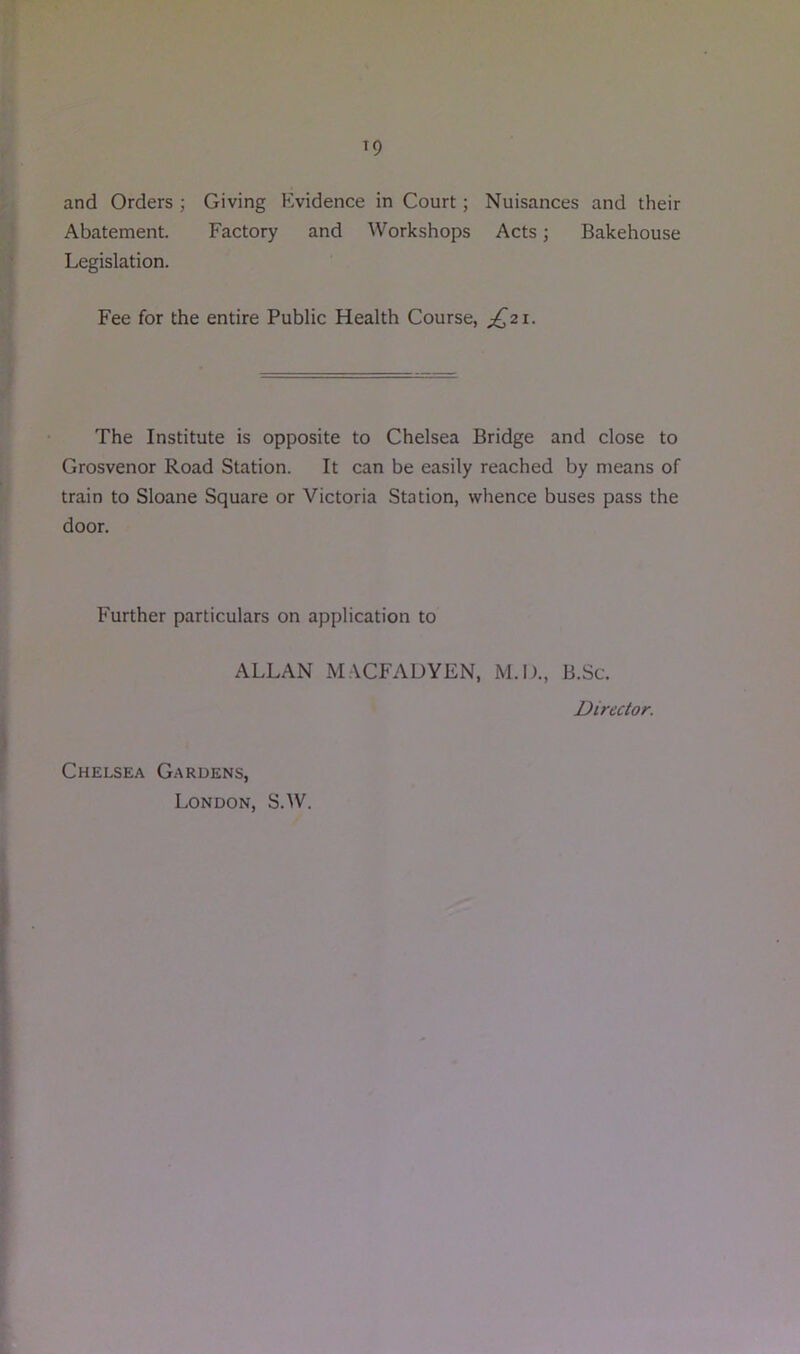 and Orders ; Giving Evidence in Court; Nuisances and their Abatement. Factory and Workshops Acts; Bakehouse Legislation. Fee for the entire Public Health Course, ;^2i. The Institute is opposite to Chelsea Bridge and close to Grosvenor Road Station. It can be easily reached by means of train to Sloane Square or Victoria Station, whence buses pass the door. Further particulars on application to ALLAN MACFADYEN, M.O., B.Sc. Director. Chelsea Gardens, London, S.W.