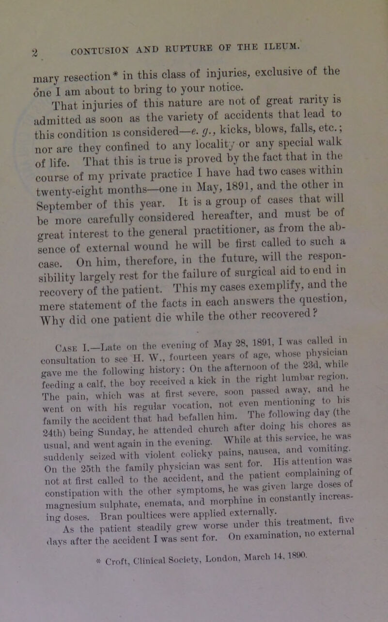 mary resection* in this class of injuries, exclusive of the one 1 am about to bring to your notice. That injuries of this nature are not of great rarity is iidmitted as soon as the variety of accidents that lead to this condition is considered—e. g., kicks, blows, falls, etc.; nor are they confined to any locality or any special walk of life. That this is true is proved by the fact that in the course of my private practice 1 have had two cases within twenty-eight months—one in May, 1891, and the other in September of this year. It is a group of cases that will be more carefully considered hereafter, and must be of great interest to the general practitioner, as from the ab- sence of external wound he will be first called to such a case. On him, therefore, in the future, will the respon- sibility largely rest for tlie failure of surgical aid to end in recovery of the patient. This my cases exemplify, and the mere statement of the facts in each answers the question, AVhy did one patient die while the other recovered. Case I.-bate on Uw evening of May 28. 1891, I was called in consultation to see il. W., fourteen years of age, ^ cave me the following history; On the afternoon of the 2.1cl. avInk ^e'lira calf, the boy received a kick in the right lundau- regum^^^ The pain, which was at first severe, soon passed a^^a^ and a went on with his regular vocation, T.ot even fainilv the accident that had befallen him. 1 he follo^^mg dav (the S b ing Sindav, he attended church after doing Ins chores as .gain i„ .1,0 event,.g. White a. ttna - MnWenly seiml ,vitl. violent eolioky I''*'7'‘jj On the 25th the family physician was sent foi. , • ^f not at first called to the accident, and the P«t'ent p g constipation with the other increa magnesium sulphate, enemata. and morphine m ing- doses. Bran poultices were applied externally. the patient steadily grew worse under .lays after the accident I was sent for. On examination, no exteina * Croft, Clinical Society, London, March U, 1890.