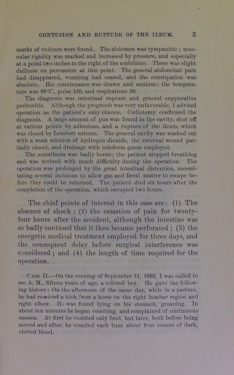 marks of violence were found. The abdomen was tympanitic ; mus- cular rigidity was marked and increased by pressure, and especially at a point two inches to the right of the umbilicus. There was slight dullness on percussion at this point. The general abdominal pain had disappeared, vomiting had ceased, and the constipation was absolute. His countenance was drawn and anxious; the tempera- ture was 99'5°, pulse 190, and respirations 90. The diagnosis was intestinal rupture and general suppurative peritonitis. Although the prognosis was very unfavorable, 1 advised operation as the patient’s only chance. Coeliotomy confirmed the diagnosis. A large amount of pus was found in Uie cavity, shut off at various points by adhesions, and a rupture of the ileum, which was closed by Lembei’t sutures. The general cavity was washed out with a weak solution of hydrogen dioxide, the external wound par- tially closed, and drainage with iodoform gauze employed. The anaesthesia was badly borne; the patient stopped breathing and was revived with much difficulty during the operation. The operation was prolonged by the great intestinal distention, necessi- tating several incisions to allow gas and ftecal matter to escape be- fore they could be returned. The patient died six hours after the completion of the operation, which occupied two hours. Tlie chief points of interest in this case are: (1) The absence of shock ; (*2) the cessation of }>ain for twenty- four hours after the accident, although the intestine was so badly contused that it then became perforated ; (3) the energetic medical treatment employed for three days, and the consequent delay before surgical interference Avas considered ; and (4) the length of time required for the operation. Case II.—On the evening of September 11, 1893, 1 wiis called to see A. M., fifteen years of age, a colored boy. He gave the follow- ing history: On the afternoon of the same day, while in a pasture, he had rewived a kick from a horse on the right lumbar region and right elbow. He was found lying on his stomach, groaning. In about ten minutes he began vomiting, and complained of continuous nausea. At first he vomited only food, but later, both before being moved and after, he vomited each time about four ounces of dark, clotted blood.