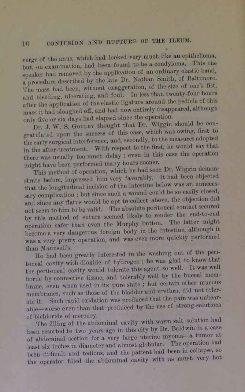verKc of the anus, wliich liud looked very much like an epitlielioma. but on examination, had l>een found to be a condyloma. This tlie sneaker liad removed by the application of an ordinary elastic band, a procedure described by the late Dr. Nathan Smith, of Baltimore. 'Phe mass had been, without exaggeration, of the size of ones fist, and bleeding, ulcerating, and foul. In less than twenty-four hours after the application of the elastic ligature around the pedicle of this mass it had sloughed off, and had now entirely disappeared, although only five or six days had elapsed since the operation. Dr J W S Goulky thought that Dr. V\ iggin should be con- gratulated upon the success of this case, which was owing, first to the early surgical interference, and, secondly, to the measures adoiited in the after-treatment. With respect to the first, he would say that there was usually too much delay ; even in this case the operation might have been performed many hours sooner. This method of operation, which he had seen Dr. iggm demon- strate before, impressed him very favorably. It had been objected that the longitudinal incision of the intestine below was an unneces- sary complication ; but since such a wound could be so easily closed and since any flatus would be apt to collect above, the obiect.on did not seem to him to be valid. The absolute peritoneal contact secured by this method of suture seemed likely to render the end-to-end operation safer than even the Murphy button. The latter might become a very dangerous foreign body in the intesDne, althoug i i was a very pretty operation, and was even more quickly performed than MaunseH’s. ^,41, He had been greatly interested in the washing out of the peri- toneal cavity with dioxide of hydrogen ; he was glad to know that the peritoneal cavity would tolerate this agent so well. It was well borne by connective tissue, and tolerably well by the buccal mem- brane, even when used in its pure state ; but certain other mucous membranes, such as those of the bladder and urethra, did not toler- ate it. Such rapid oxidation was produced that the pain was unbeai- abie—worse even than that produced by the use of strong solutions of bichloride of mercury. The filling of the abdominal cavity with warm salt solution had been resorted to two years ago in this city by Dr. Baldwin in a case of abdominal section for a very large uterine myoma—a tumor a least six inches in diameter and almost globular. The operation had been difficult and tedious, and the patient had been in collapse so the operator filled the abdominal cavity with as much very 10