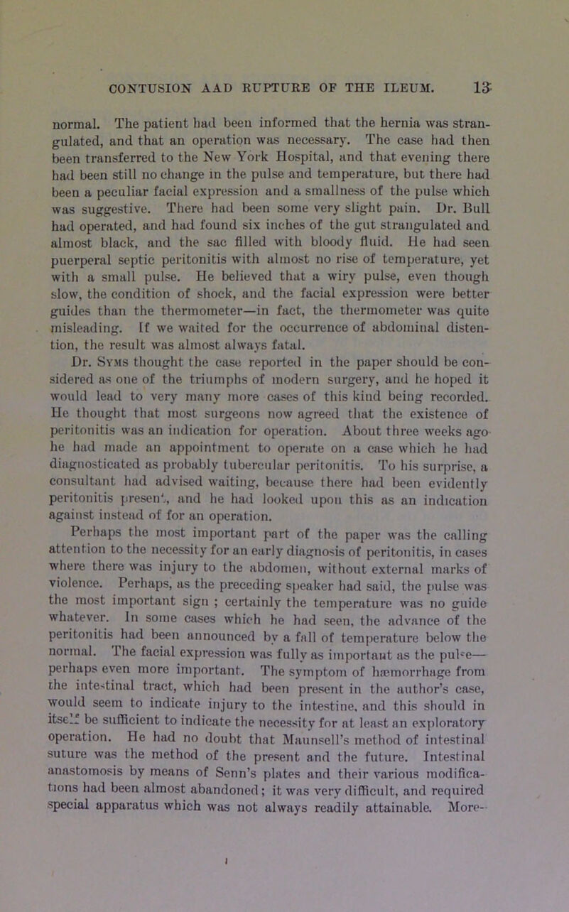 normal. The patient had been informed that the hernia wjis stran- gulated, and that an operation was necessary. The case had then been transferred to the New York Hospital, and that evening there had been still no change in the pulse and temperature, but there had been a peculiar facial expression and a smallness of the pulse which was suggestive. There had been some very slight pain. Dr. Bull had operated, and had found six inches of the gut strangulated and almost black, and the sac filled with bloody fluid. He had seen puerperal septic peritonitis with almost no rise of temperature, yet with a small pulse. He believed that a wiry pulse, even though slow, the condition of shock, and the facial expression were better guides than the thermometer—in fact, the thermometer was quite misleading. If we waited for the occurrence of abdominal disten- tion, the result was almost always fatal. Dr. Syms thought the case reported in the paper should be con- sidered as one of the triumphs of modern surgery, and he hoped it would lead to very many more cases of this kind being recorded. He thought that most surgeons now agreed that the existence of peritonitis was an indication for operation. About three weeks ago he had made an appointment to operate on a ease which he had diagnosticated as probably tubercular peritonitis. To his surprise, a consultant had advised waiting, because, there had been evidently peritonitis present, and he had looked upon this as an indication against instead of for an operation. Perliaps the most important part of the paper was the calling attention to the necessity for an early diagnosis of peritonitis, in cases where there was injury to the abdomen, without external marks of violence. Perhaps, as the preceding speaker had said, the pulse was the most important sign ; certainly the temperature was no guide whatever. In some cases which he had seen, the advance of the peritonitis had been announced by a fall of temperature below the normal. The facial expression was fully as important as the puPe— perhaps even more important. The symptom of haemorrhage from the intestinal tract, which had been present in the author’s case, would seem to indicate injury to the intestine, and this should in itsc.f be sufficient to indicate the necessity for at least an exploratory operation. He had no doubt that Maunsell’s method of intestinal suture was the method of the present and the future. Intestinal anastomosis by means of Senn’s plates and their various modifica- tions had been almost abandoned; it was very difficult, and required .special apparatus which was not always readily attainable. More- I