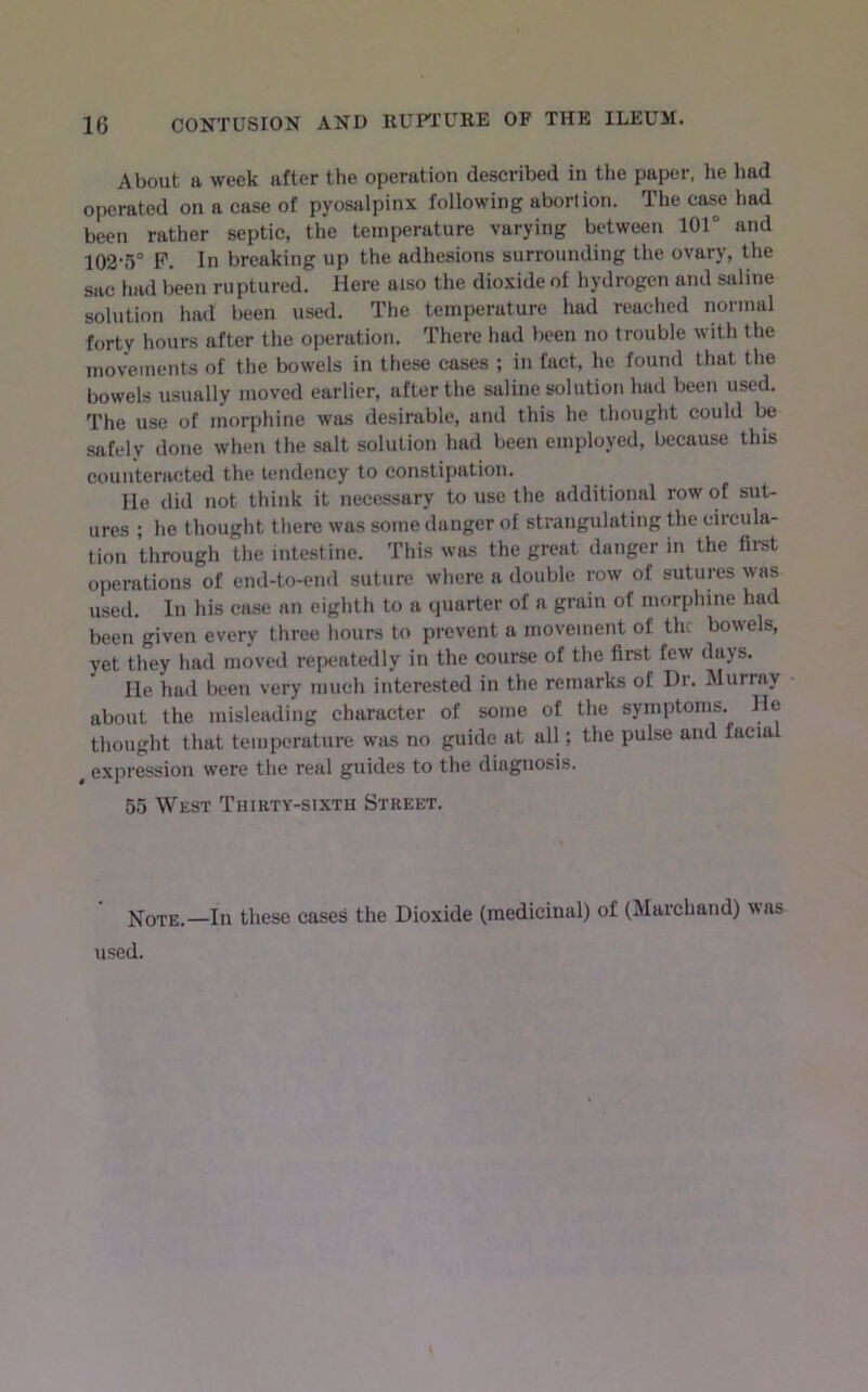 About a week after the operation described in the paper, he had operated on a case of pyosalpinx following abortion. The case had been rather septic, the temperature varying between 101° and 102-5° P. In breaking up the adhesions surrounding the ovary, the sac had been ruptured. Here also the dioxide of hydrogen and saline solution had been used. The temperature had reached normal forty hours after the operation. There had been no trouble with the movements of the bowels in these cases ; in fact, he found that the bowels usually moved earlier, after the saline solution had been used. The use of morphine was desirable, and this he thought could be safely done when the salt solution had been employed, because this counteracted the tendency to constipation. He did not think it necessary to use the additional row of sut- ures ; he thought there was some danger of strangulating the circula- tion through the intestine. This was the great danger in the first operations of end-to-end suture where a double row of sutures was used. In his case an eighth to a quarter of a grain of morphine had been given every three liours to prevent a movement of the bowels, yet they had moved repeatedly in the course of the first few days. He had been very much interested in the remarks of Dr. Murray about the misleading character of some of the symptoms. He thought that temperature was no guide at all; the pulse and facial ^ expression were the real guides to the diagnosis. 55 West Thirty-sixth Street. Note.—In these cases the Dioxide (medicinal) of (Marchand) was used.