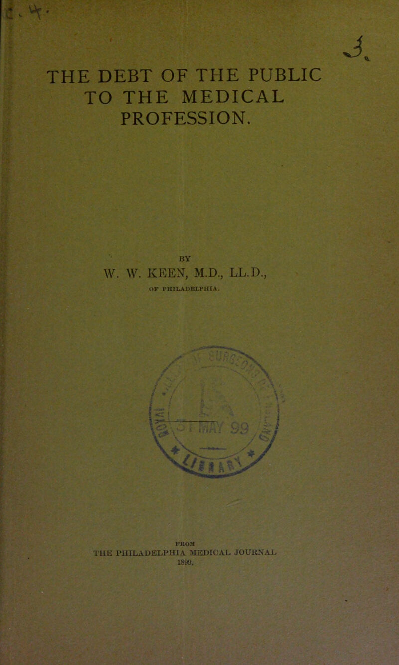 THE DEBT OF THE PUBLIC TO THE MEDICAL PROFESSION. BY W. W. KEEN, M.D., LL.D., OF PHILADELPHIA. FKOM THE PHILAUEIiPUIA MEDICAL JOUIiNAL 1899,