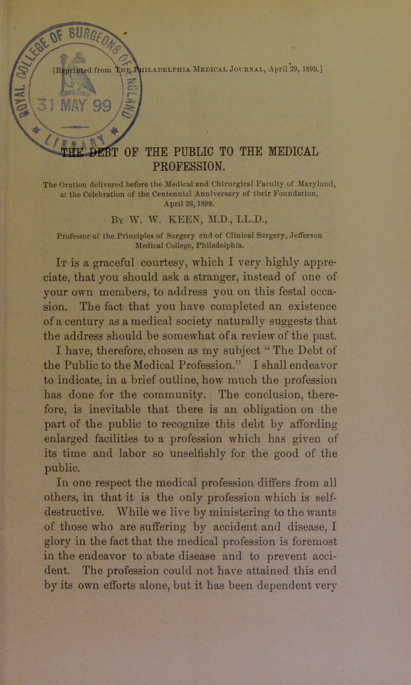 IILADELPHIA MEDICAL JOCKSAL, April 29, 1899.] T OF THE PUBLIC TO THE MEDICAL PROFESSION. The Oration delivered before the Medical and Chirurgical Faculty of Maryland, at the Celebration of the Centennial Anniversary of their Foundation, April 26,1899. By AV. W. keen, AI.D., LL.D., Professor of the Principles of Surgery and of Clinical Surgery, Jefferson Sledicai College, Philadelphia. It is a graceful courtesy, which I very highly appre- ciate, that you should ask a stranger, instead of one of your own members, to address you on this festal occa- sion. The fact that you have completed an existence of a century as a medical society naturally suggests that the address should be somewhat of a review of the past. I have, therefore, chosen as my subject “ The Debt of the Public to the Medical Profession.” I shall endeavor to indicate, in a brief outline, how much the profession has done for the community. The conclusion, there- fore, is inevitable that there is an obligation on the part of the public to recognize this debt by affording enlarged facilities to a profession which has given of its time and labor so unselfishly for the good of the public. In one respect the medical profession differs from all others, in that it is the only profession which is self- destructive. While we live by ministering to the wants of those who are suffering by accident and disease, I glory in the fact that the medical profession is foremost in the endeavor to abate disease and to prevent acci- dent. The profession could not have attained this end by its own efforts alone, but it has been dependent very