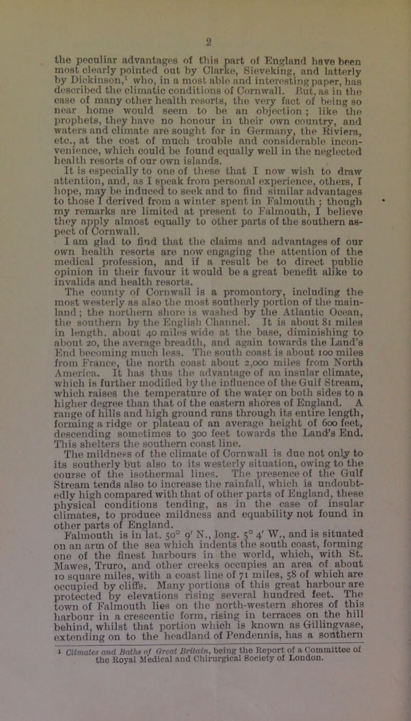 the peculiar advantages of this part of England have been most clearly pointed out by Clarke, Sieveking, and latterly by Dickinson,1 who, in a most able and interesting paper, has described the climatic conditions of Cornwall. But, as in the case of many other health resorts, the very fact of being so near home would seem to be an objection ; like the prophets, they have no honour in their own country, and waters nnd climate are sought for in Germany, the Riviera, etc.j at the cost of much trouble, and considerable incon- venience, which could be found equally well in the neglected health resorts of our own islands. It is especially to one of these that I now wish to draw attention, and, as I speak from personal experience, others, I hope, may be induced to seek and to find similar advantages to those I derived from a winter spent in Falmouth ; though my remarks are limited at present to Falmouth, I believe they apply almost equally to other parts of the southern as- pect of Cornwall. I am glad to find that the claims and advantages of our own health resorts are now engaging the attention of the medical profession, and if a result be to direct public opinion in their favour it would be a great benefit alike to invalids and health resorts. The county of Cornwall is a promontory, including the most westerly as also the most southerly portion of the main- land ; the northern shore is washed by tbe Atlantic Ocean, the southern by the English Channel. It is about 81 miles in length, about 40 miles wide at the base, diminishing to about 20, the average breadth, and again towards the Lnnd’s End becoming much less. The south coast is about 100 miles from France, the north coast about 2,000 miles from North America. It has thus the advantage of an insular climate, which is further modified by the influence of the Gulf Stream, which raises the temperature of the water on both sides to a higher degree than that of the eastern shores of England. A range of hills and high ground runs through its entire length, forming a ridge or plateau of an average height of 600 feet, descending sometimes to 300 feet towards the Land’s End. This shelters the southern coast line. The mildness of the climate of Cornwall is due not only^ to its southerly but also to its westerly situation, owing to the course of the isothermal lines. The presence of the Gulf Stream tends also to increase the rainfall, which is undoubt- edly high compared with that of other parts of England, these physical conditions tending, as in the case of insular climates, to produce mildness and equability not found in other parts of England. Falmouth is in lat. 50° 9' N., long. 50 4' W., and is situated on an arm of the sea which indents the south coast, forming one of the finest harbours in the world, which, with St. Mawes, Truro, and other creeks occupies an area of about 10 square miles, with a coast line of 71 miles, 58 of which are occupied by cliffs. Many portions of this great harbour are protected by elevations rising several hundred feet. The town of Falmouth lies on the north-western shores of this harbour in a crescentic form, rising in terraces on the hill behind, whilst that portion which is known as Gillingvase, extending on to the headland of Pendennis, has a southern ~x~Climates and Baths nj Great Britain, being the Report of a Committee of the Royal Medical and Chirurgical Society of London.