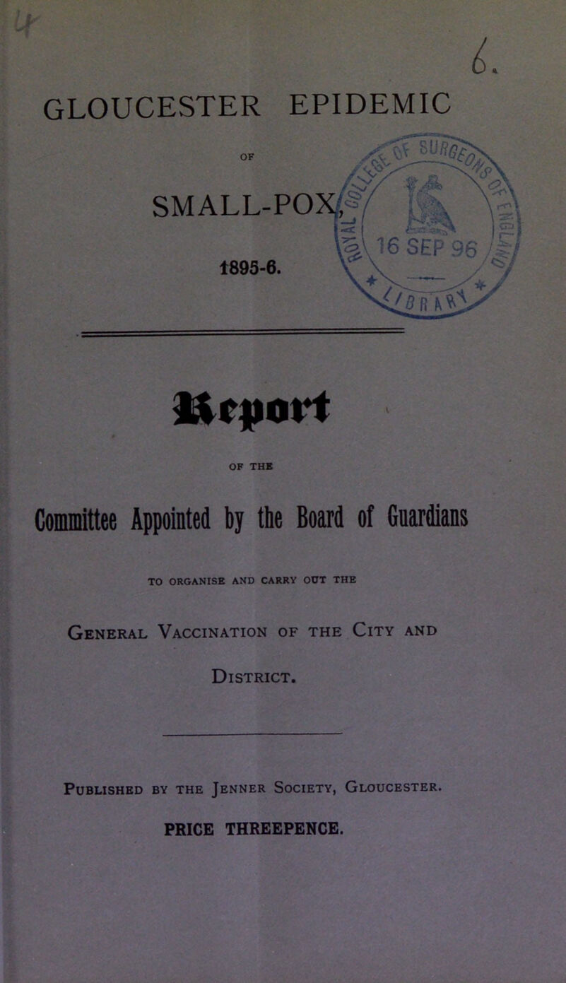 GLOUCESTER EPIDEMIC IXtpavt OF THE Committee Appointed by the Board of Guardians TO ORGANISE AND CARRY OUT THE General Vaccination of the City and District. Published by the Jenner Society, Gloucester. PRICE THREEPENCE.