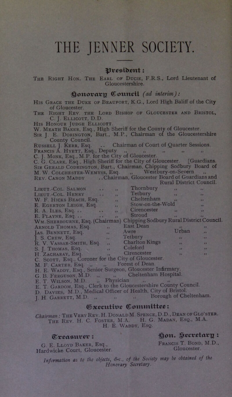 THE JENNER SOCIETY ^restfrent: The Right Hon. The Earl of Ducie, F.R.S., Lord Lieutenant of Gloucestershire. ^joitovrtvtj CottttcU (ad interim): His Grace the Ddke of Beaufort. K.G., Lord High Baliff of the City of Gloucester. The Right Rev. the Lord Bishop of Gloucester and Bristol, C. J. Ellicott, D.D. His Honour Judge Ellicott W. Meath Baker, Esq., High Sheriff for the County of Gloucester. Sir J E. Dorington, Bart., M.P., Chairman of the Gloucestershire County Council. Russell J. Kerr, Esq. .. Chairman of Court of Quarter Sessions. Francis A. Hyett, Esq., Deputy ,, ,, „ ,, „ C. J. Monk, Esq., M.P. for the City of Gloucester. C. G. Clark, Esq., High Sheriff for the City of Gloucester [Guardians. Sir Gerald Codrington, Bart., Chairman, Chipping Sodbury Board of M. W. Colchester-Wemyss, Esq. ,, Westbury-on-Severn ,, Rev. Canon Maddy . .Chairman, Gloucester Board of Guardians and Rural District Council. Lieut.-Col. Salmon .. ,. Thornbury Lieut.-Col. Henry .. ,, Tetbury W. F. Hicks Beach, Esq. ,, Cheltenham E. Egerton Leigh, Esq. ,, Stow-on-the-Wold R. A. Iles, Esq. .. .. „ Cirencester E. Playne, Esq. .. .. ,, Stroud Wm. Sherbourne, Esq. (Chairman! Chipping Sodbury Rui Arnold Thomas, Esq. Jas. Bennett, Esq. J. S. Crew, Esq. R. V Vassar-Smith, Esq. S. J. Thomas, Esq. H. Zacharay, Esq. C. Scott, Esq., Coroner for tne L,uy oi uioucesier. M. F. Carter, Esq. „ ,, Forest of Dean. H. E. Waddy, Esq., Senior Surgeon, Gloucester Infirmary. G. B. Ferguson, M.D. ,,. ,, Cheltenham Hospital. E. T. Wilson, M.D. ,, Physician E T. Gardom, Esq., Clerk to the Gloucestershire County Council. D Davies, M.D., Medical Officer of Health, City of Bristol. J H Garrett, M.D. ,, „ Borough of Cheltenham. East Dean 1 • Awre Urban 11 Tetbury l> • ( Charlton Kings 1 1 M Coleford M 11 1 Cirencester 11 1 » ©xecutmc Committee: Chairman: The Very Rev. H. DonaldM. Spence, D.D., Dean ofGlo ster. The Rev. H. C. Foster, M.A. H. G. Madan, Esq., M.A. H. E. Waddy, Esq. Ctreasuvev: G. E. Lloyd Baker, Esq., Hardwicke Court, Gloucester. $on. greevetax-tj : Francis T. Bond, M.D., Gloucester. Information as to the objects, S-c., of the Society may be obtained of the Honorary Secretary.